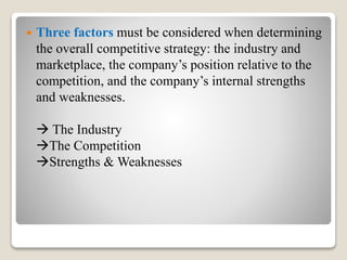  Three factors must be considered when determining
the overall competitive strategy: the industry and
marketplace, the company’s position relative to the
competition, and the company’s internal strengths
and weaknesses.
 The Industry
The Competition
Strengths & Weaknesses
 