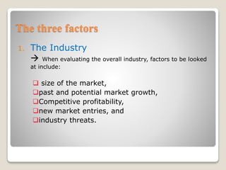 The three factors
1. The Industry
 When evaluating the overall industry, factors to be looked
at include:
 size of the market,
past and potential market growth,
Competitive profitability,
new market entries, and
industry threats.
 