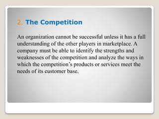 2. The Competition
An organization cannot be successful unless it has a full
understanding of the other players in marketplace. A
company must be able to identify the strengths and
weaknesses of the competition and analyze the ways in
which the competition’s products or services meet the
needs of its customer base.
 