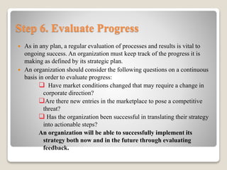 Step 6. Evaluate Progress
 As in any plan, a regular evaluation of processes and results is vital to
ongoing success. An organization must keep track of the progress it is
making as defined by its strategic plan.
 An organization should consider the following questions on a continuous
basis in order to evaluate progress:
 Have market conditions changed that may require a change in
corporate direction?
Are there new entries in the marketplace to pose a competitive
threat?
 Has the organization been successful in translating their strategy
into actionable steps?
An organization will be able to successfully implement its
strategy both now and in the future through evaluating
feedback.
 