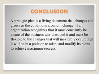 CONCLUSION
A strategic plan is a living document that changes and
grows as the conditions around it change. If an
organization recognizes that it must constantly be
aware of the business world around it and must be
flexible to the changes that will inevitably occur, then
it will be in a position to adapt and modify its plans
to achieve maximum success.
 