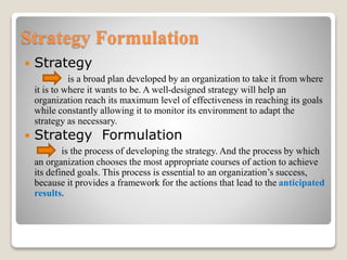 Strategy Formulation
 Strategy
is a broad plan developed by an organization to take it from where
it is to where it wants to be. A well-designed strategy will help an
organization reach its maximum level of effectiveness in reaching its goals
while constantly allowing it to monitor its environment to adapt the
strategy as necessary.
 Strategy Formulation
is the process of developing the strategy. And the process by which
an organization chooses the most appropriate courses of action to achieve
its defined goals. This process is essential to an organization’s success,
because it provides a framework for the actions that lead to the anticipated
results.
 