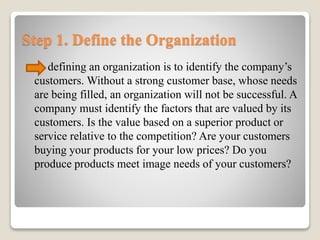 Step 1. Define the Organization
defining an organization is to identify the company’s
customers. Without a strong customer base, whose needs
are being filled, an organization will not be successful. A
company must identify the factors that are valued by its
customers. Is the value based on a superior product or
service relative to the competition? Are your customers
buying your products for your low prices? Do you
produce products meet image needs of your customers?
 