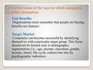 Let’s review some of the ways in which companies
can define themselves
1. End Benefits
Organizations must remember that people are buying
benefits not features.
2. Target Market
Companies can become successful by identifying
themselves with a particular target group. This focus
should not be limited only to demographic
segmentation (i.e., age, income, education, gender,
income, family life-cycle, culture) but also by
psychographic indicators.
 