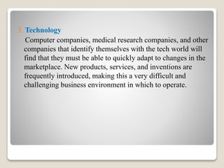 3. Technology
Computer companies, medical research companies, and other
companies that identify themselves with the tech world will
find that they must be able to quickly adapt to changes in the
marketplace. New products, services, and inventions are
frequently introduced, making this a very difficult and
challenging business environment in which to operate.
 