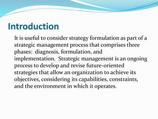 Introduction
It is useful to consider strategy formulation as part of a
strategic management process that comprises three
phases: diagnosis, formulation, and
implementation. Strategic management is an ongoing
process to develop and revise future-oriented
strategies that allow an organization to achieve its
objectives, considering its capabilities, constraints,
and the environment in which it operates.
 