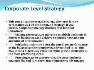 Corporate Level Strategy
 This comprises the overall strategy elements for the
corporation as a whole, the grand strategy, if you
please. Corporate strategy involves four kinds of
initiatives:
 * Making the necessary moves to establish positions in
different businesses and achieve an appropriate amount
and kind of diversification.
 * Initiating actions to boost the combined performance
of the businesses the company has diversified into: This
may involve vigorously pursuing rapid-growth strategies in
the most promising LOB's,
 * Pursuing ways to capture valuable cross-business
strategic fits and turn them into competitive advantages
 