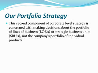 Our Portfolio Strategy
 This second component of corporate level strategy is
concerned with making decisions about the portfolio
of lines of business (LOB's) or strategic business units
(SBU's), not the company's portfolio of individual
products.
 