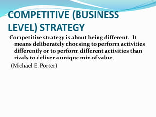 COMPETITIVE (BUSINESS
LEVEL) STRATEGY
Competitive strategy is about being different. It
means deliberately choosing to perform activities
differently or to perform different activities than
rivals to deliver a unique mix of value.
(Michael E. Porter)
 