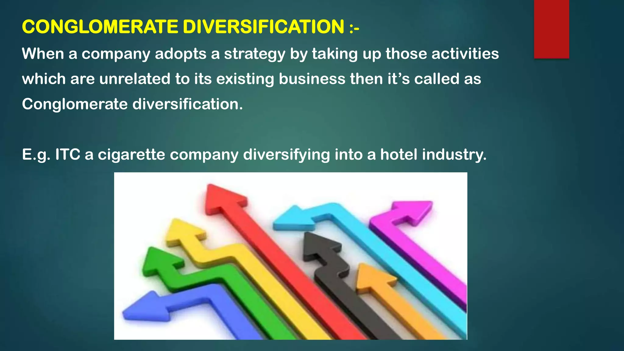 CONGLOMERATE DIVERSIFICATION :-
When a company adopts a strategy by taking up those activities
which are unrelated to its existing business then it’s called as
Conglomerate diversification.
E.g. ITC a cigarette company diversifying into a hotel industry.
 