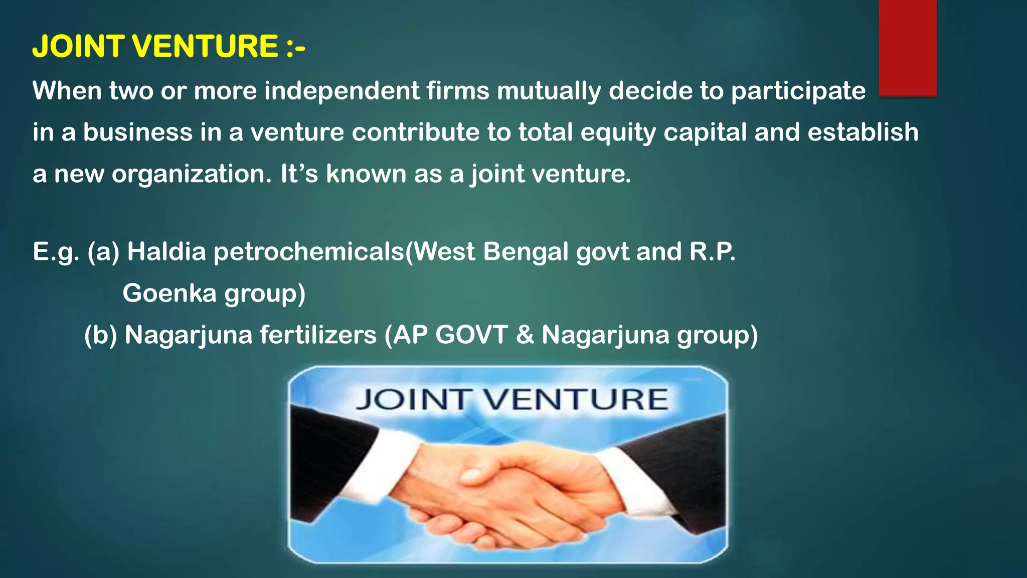 JOINT VENTURE :-
When two or more independent firms mutually decide to participate
in a business in a venture contribute to total equity capital and establish
a new organization. It’s known as a joint venture.
E.g. (a) Haldia petrochemicals(West Bengal govt and R.P.
Goenka group)
(b) Nagarjuna fertilizers (AP GOVT & Nagarjuna group)
 