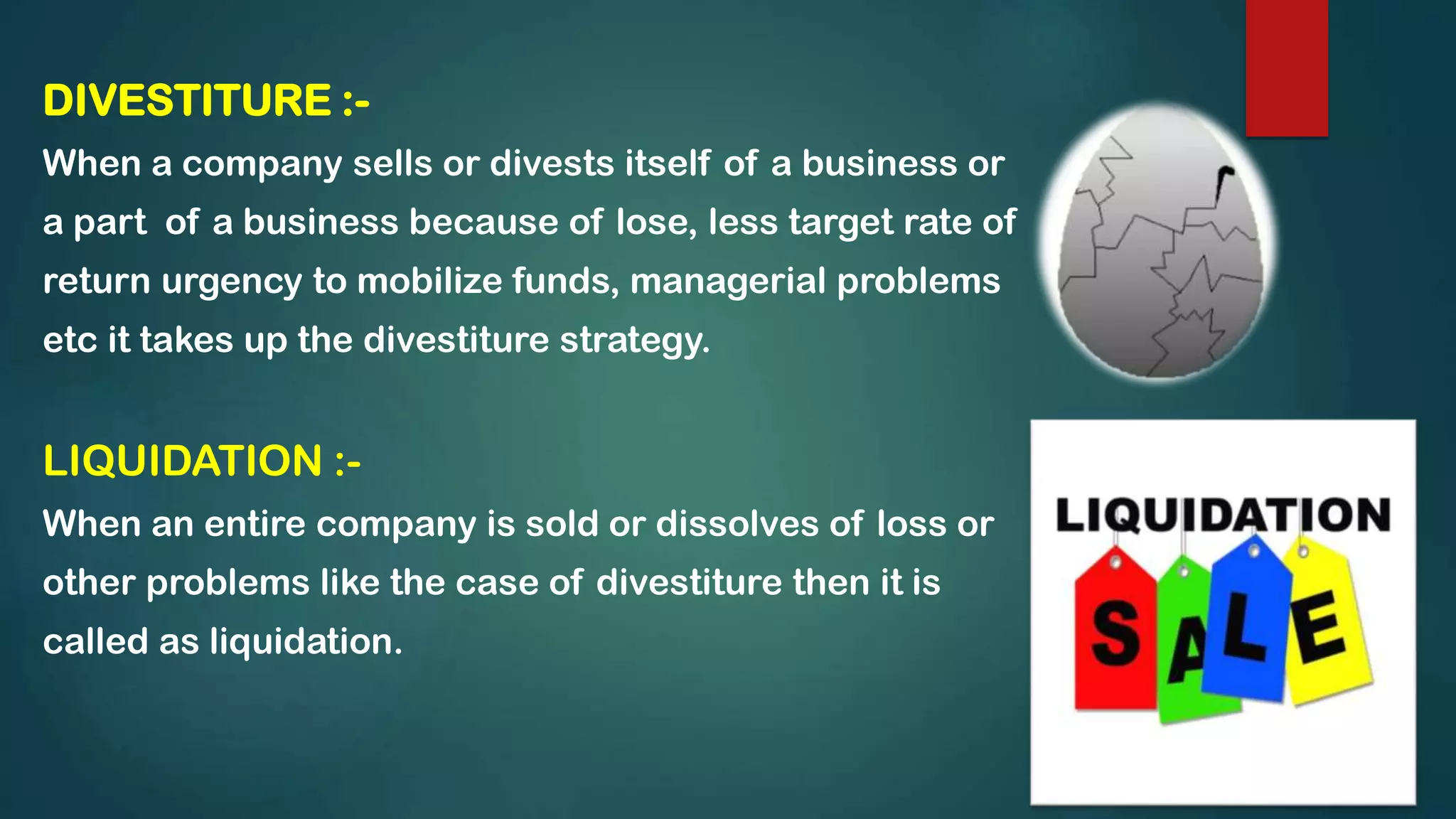 DIVESTITURE :-
When a company sells or divests itself of a business or
a part of a business because of lose, less target rate of
return urgency to mobilize funds, managerial problems
etc it takes up the divestiture strategy.
LIQUIDATION :-
When an entire company is sold or dissolves of loss or
other problems like the case of divestiture then it is
called as liquidation.
 