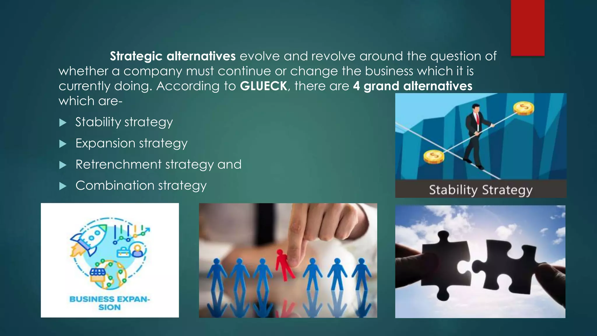 Strategic alternatives evolve and revolve around the question of
whether a company must continue or change the business which it is
currently doing. According to GLUECK, there are 4 grand alternatives
which are-
 Stability strategy
 Expansion strategy
 Retrenchment strategy and
 Combination strategy
 