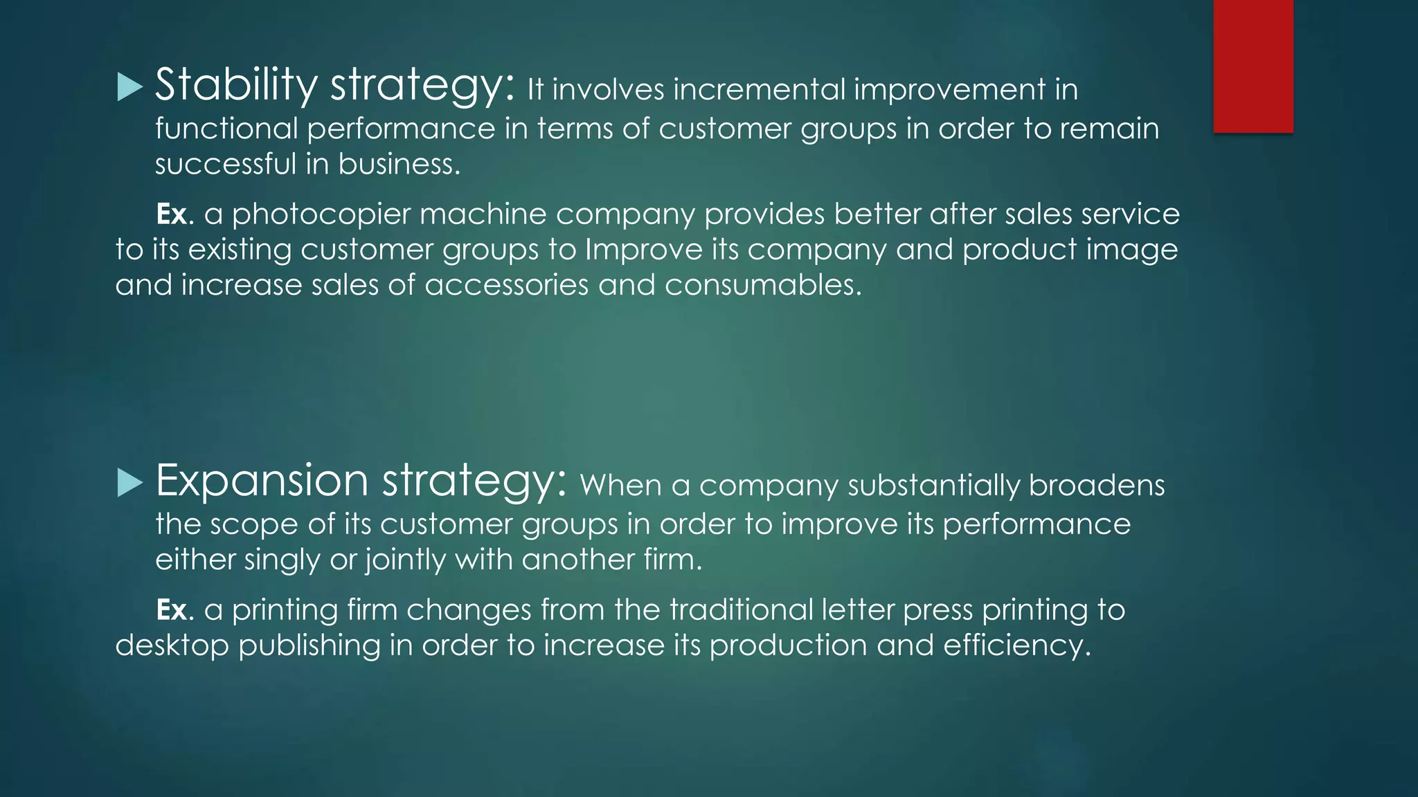  Stability strategy: It involves incremental improvement in
functional performance in terms of customer groups in order to remain
successful in business.
Ex. a photocopier machine company provides better after sales service
to its existing customer groups to Improve its company and product image
and increase sales of accessories and consumables.
 Expansion strategy: When a company substantially broadens
the scope of its customer groups in order to improve its performance
either singly or jointly with another firm.
Ex. a printing firm changes from the traditional letter press printing to
desktop publishing in order to increase its production and efficiency.
 
