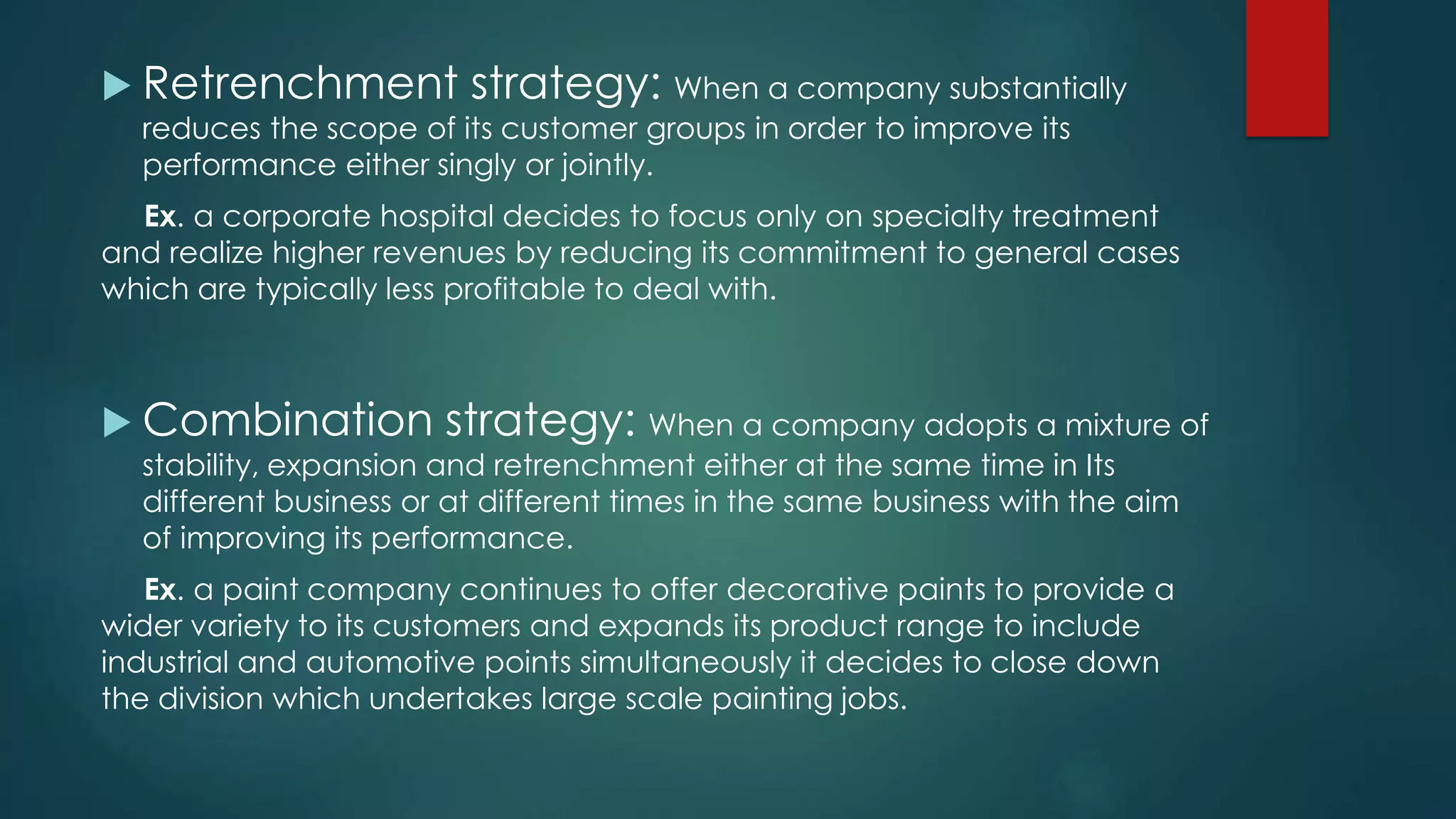  Retrenchment strategy: When a company substantially
reduces the scope of its customer groups in order to improve its
performance either singly or jointly.
Ex. a corporate hospital decides to focus only on specialty treatment
and realize higher revenues by reducing its commitment to general cases
which are typically less profitable to deal with.
 Combination strategy: When a company adopts a mixture of
stability, expansion and retrenchment either at the same time in Its
different business or at different times in the same business with the aim
of improving its performance.
Ex. a paint company continues to offer decorative paints to provide a
wider variety to its customers and expands its product range to include
industrial and automotive points simultaneously it decides to close down
the division which undertakes large scale painting jobs.
 