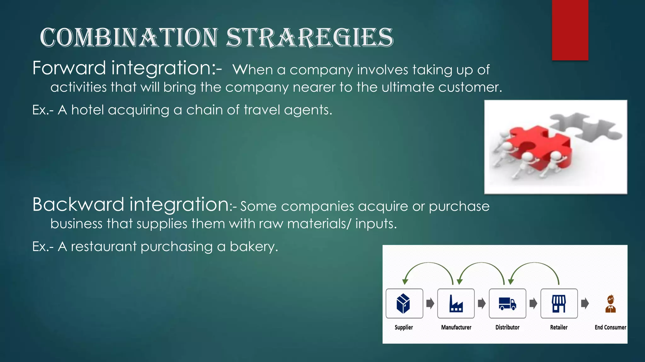 COMBINATION STRAREGIES
Forward integration:- when a company involves taking up of
activities that will bring the company nearer to the ultimate customer.
Ex.- A hotel acquiring a chain of travel agents.
Backward integration:- Some companies acquire or purchase
business that supplies them with raw materials/ inputs.
Ex.- A restaurant purchasing a bakery.
 