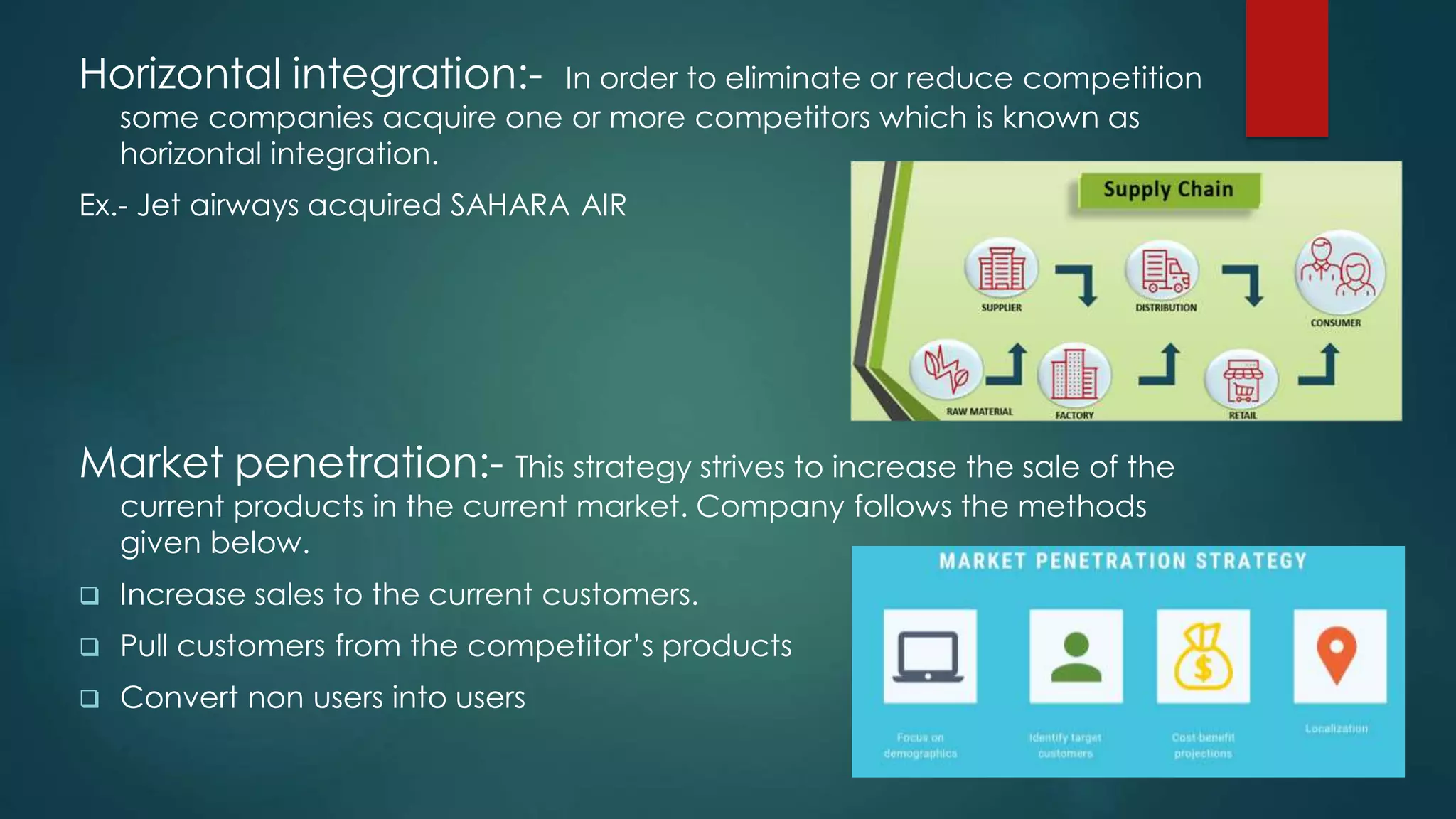 Horizontal integration:- In order to eliminate or reduce competition
some companies acquire one or more competitors which is known as
horizontal integration.
Ex.- Jet airways acquired SAHARA AIR
Market penetration:- This strategy strives to increase the sale of the
current products in the current market. Company follows the methods
given below.
 Increase sales to the current customers.
 Pull customers from the competitor’s products
 Convert non users into users
 