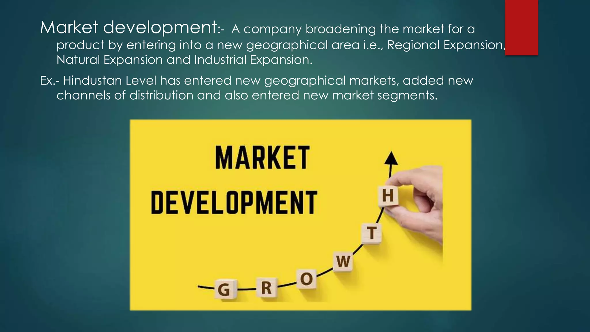 Market development:- A company broadening the market for a
product by entering into a new geographical area i.e., Regional Expansion,
Natural Expansion and Industrial Expansion.
Ex.- Hindustan Level has entered new geographical markets, added new
channels of distribution and also entered new market segments.
 