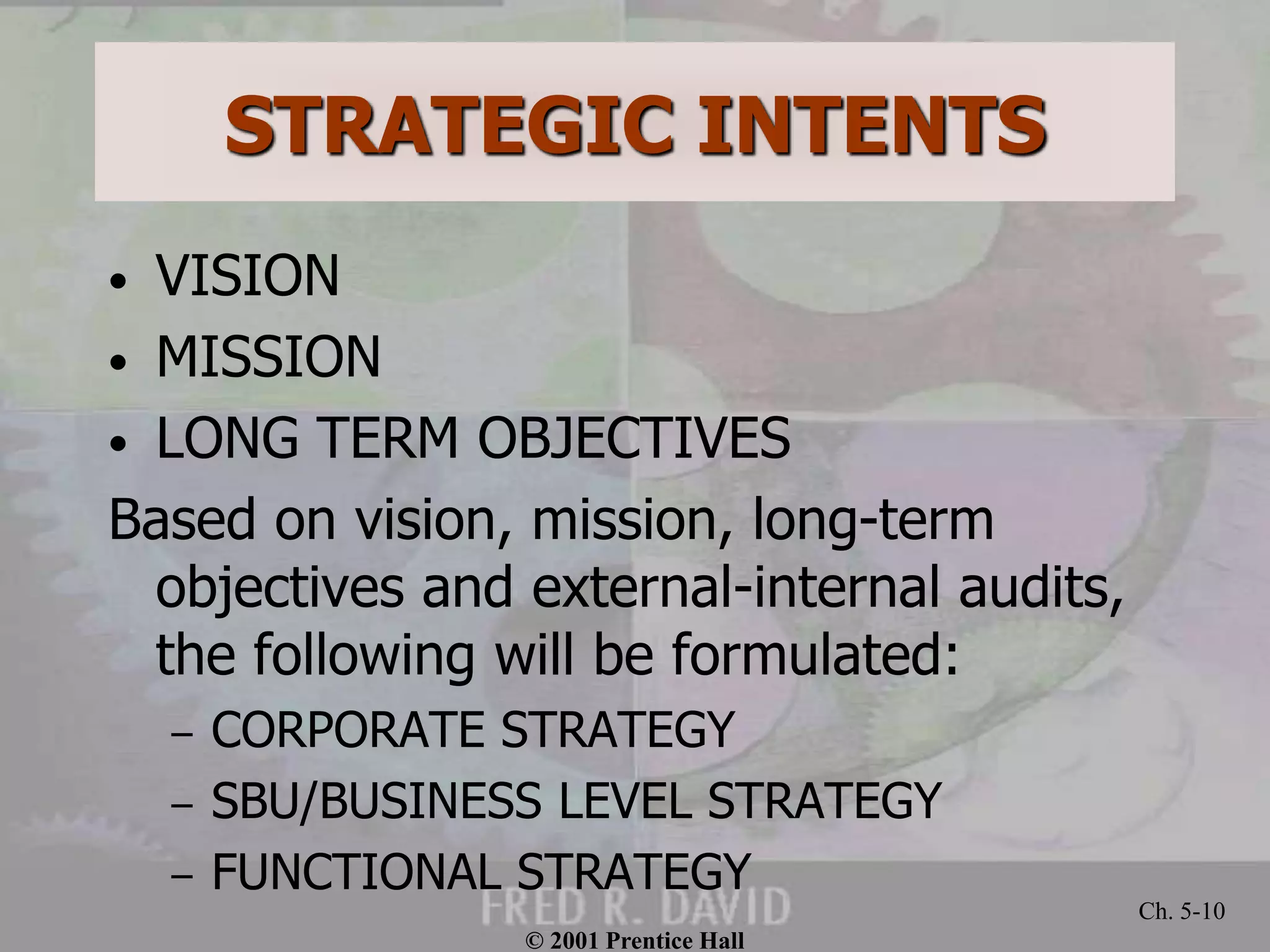 © 2001 Prentice Hall
Ch. 5-10
STRATEGIC INTENTS
• VISION
• MISSION
• LONG TERM OBJECTIVES
Based on vision, mission, long-term
objectives and external-internal audits,
the following will be formulated:
– CORPORATE STRATEGY
– SBU/BUSINESS LEVEL STRATEGY
– FUNCTIONAL STRATEGY
 
