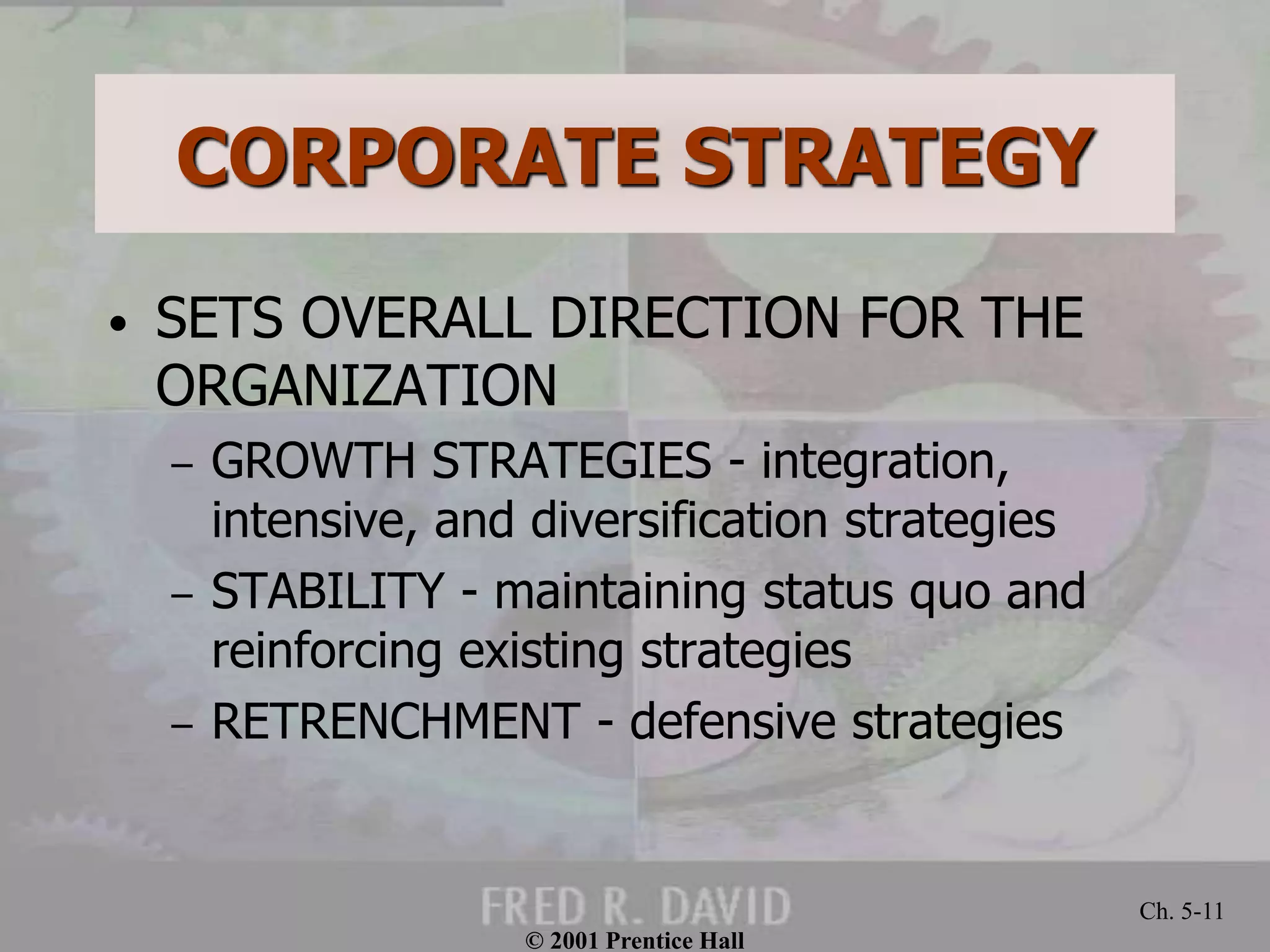 © 2001 Prentice Hall
Ch. 5-11
CORPORATE STRATEGY
• SETS OVERALL DIRECTION FOR THE
ORGANIZATION
– GROWTH STRATEGIES - integration,
intensive, and diversification strategies
– STABILITY - maintaining status quo and
reinforcing existing strategies
– RETRENCHMENT - defensive strategies
 
