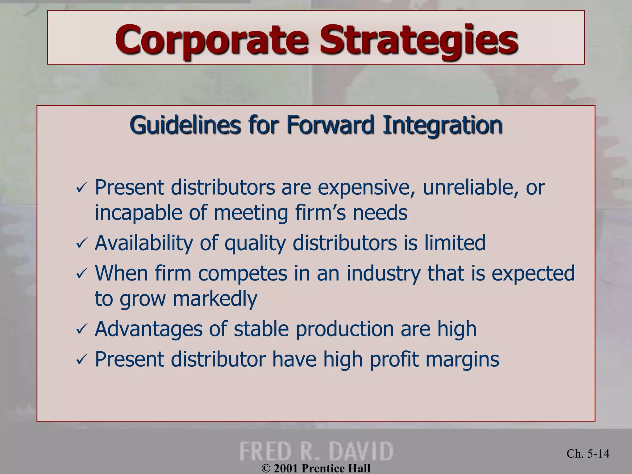 © 2001 Prentice Hall
Ch. 5-14
Corporate Strategies
Guidelines for Forward Integration
 Present distributors are expensive, unreliable, or
incapable of meeting firm’s needs
 Availability of quality distributors is limited
 When firm competes in an industry that is expected
to grow markedly
 Advantages of stable production are high
 Present distributor have high profit margins
 