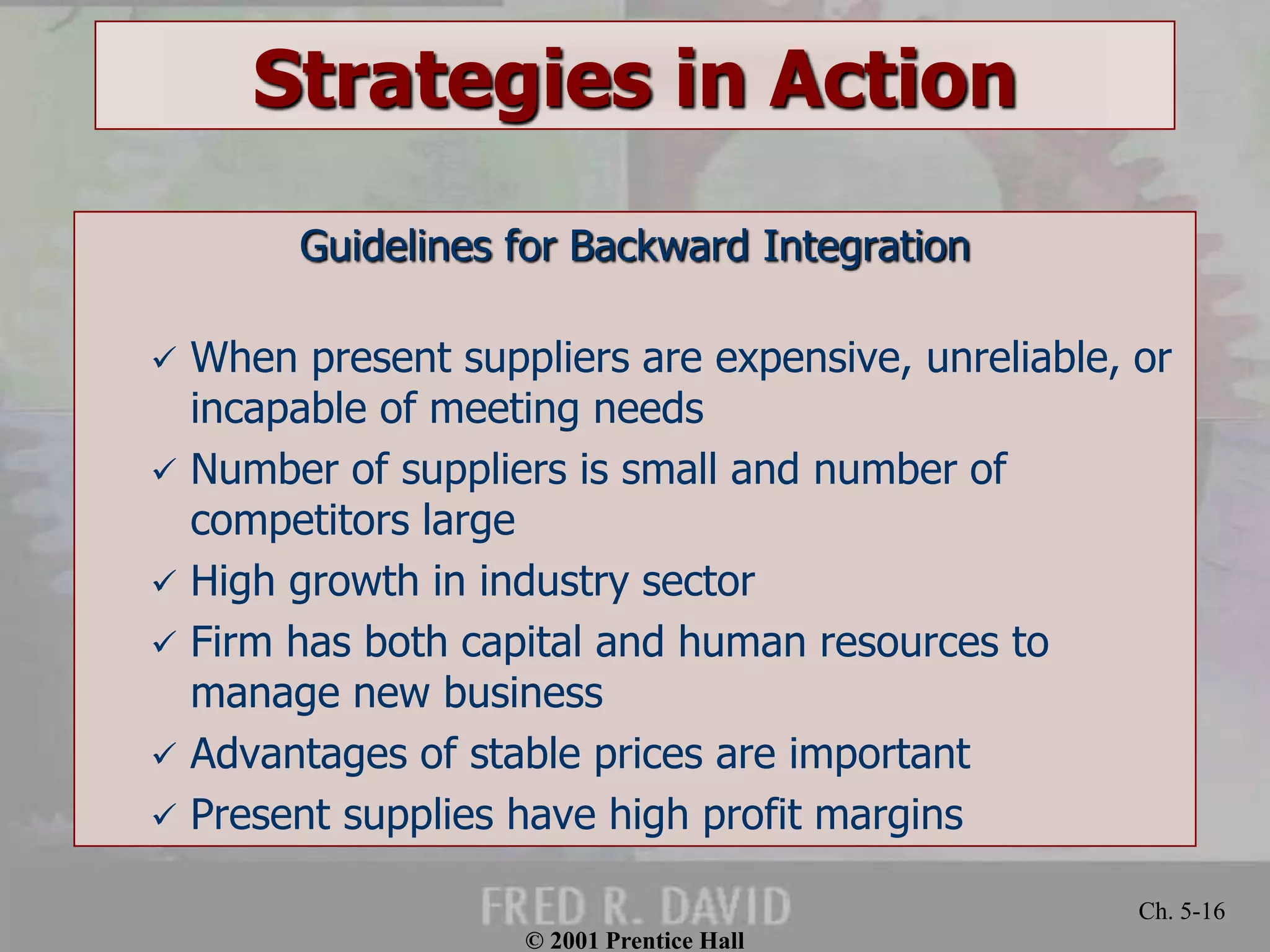 © 2001 Prentice Hall
Ch. 5-16
Strategies in Action
Guidelines for Backward Integration
 When present suppliers are expensive, unreliable, or
incapable of meeting needs
 Number of suppliers is small and number of
competitors large
 High growth in industry sector
 Firm has both capital and human resources to
manage new business
 Advantages of stable prices are important
 Present supplies have high profit margins
 