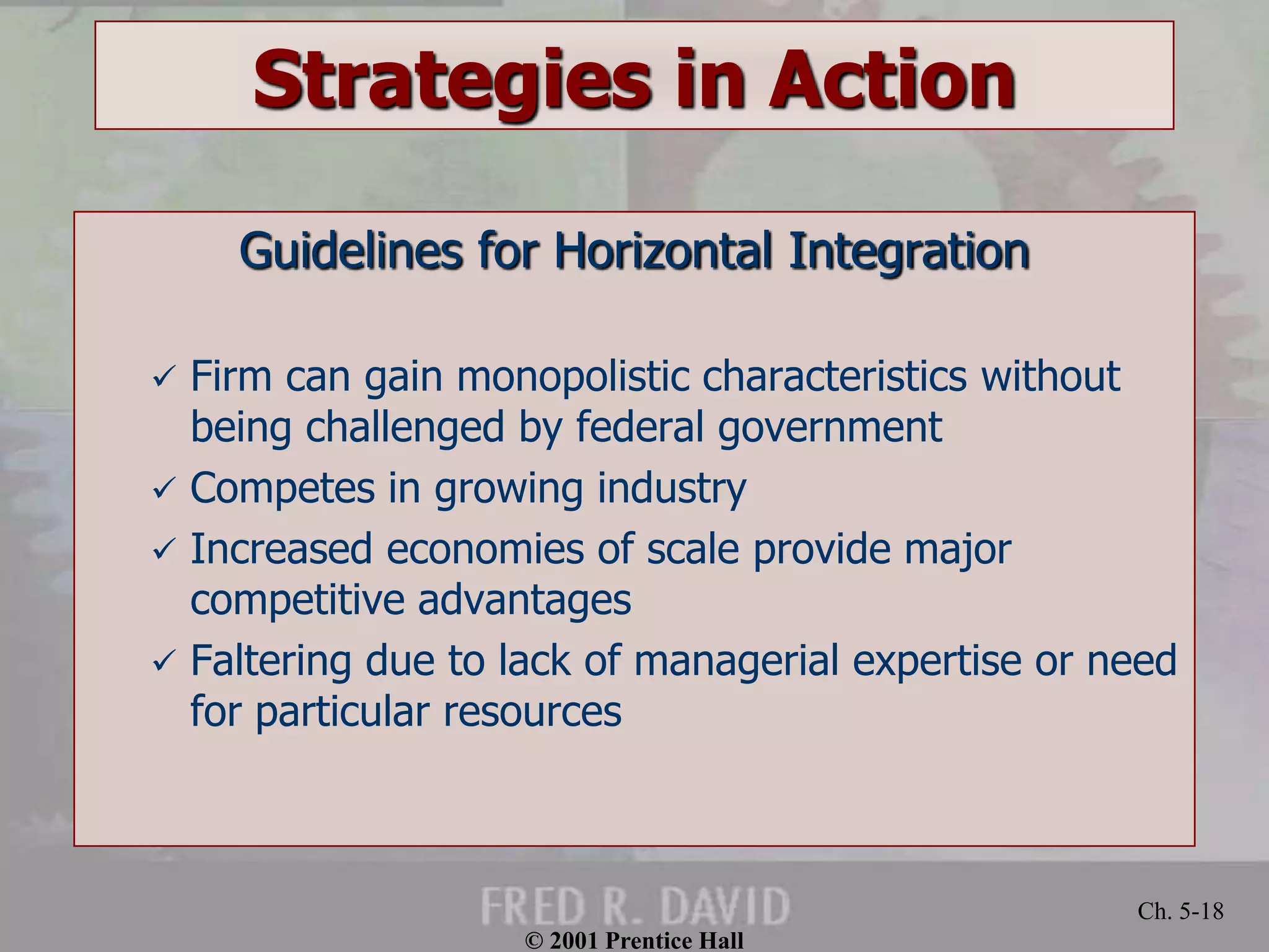 © 2001 Prentice Hall
Ch. 5-18
Strategies in Action
Guidelines for Horizontal Integration
 Firm can gain monopolistic characteristics without
being challenged by federal government
 Competes in growing industry
 Increased economies of scale provide major
competitive advantages
 Faltering due to lack of managerial expertise or need
for particular resources
 
