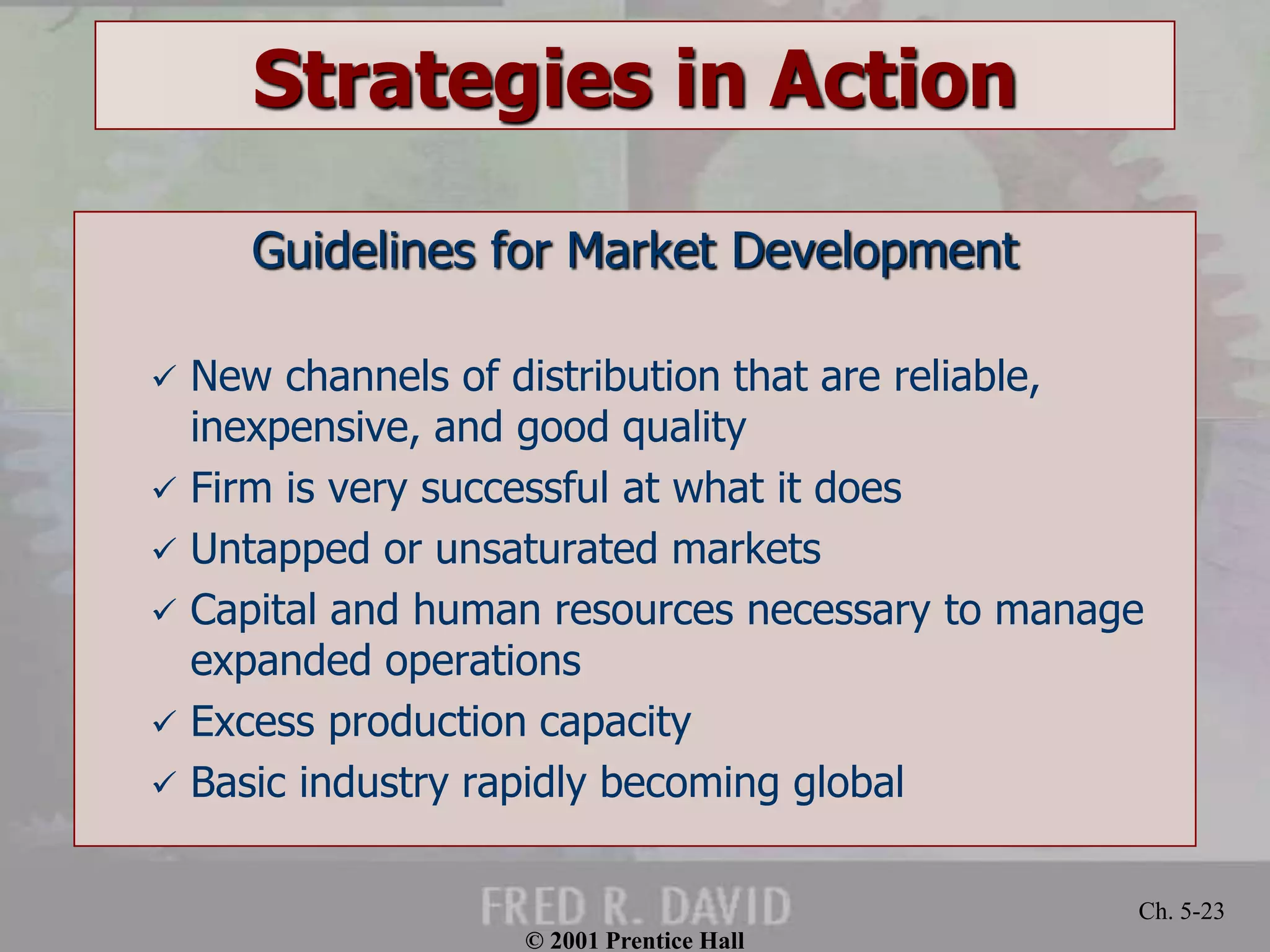 © 2001 Prentice Hall
Ch. 5-23
Strategies in Action
Guidelines for Market Development
 New channels of distribution that are reliable,
inexpensive, and good quality
 Firm is very successful at what it does
 Untapped or unsaturated markets
 Capital and human resources necessary to manage
expanded operations
 Excess production capacity
 Basic industry rapidly becoming global
 