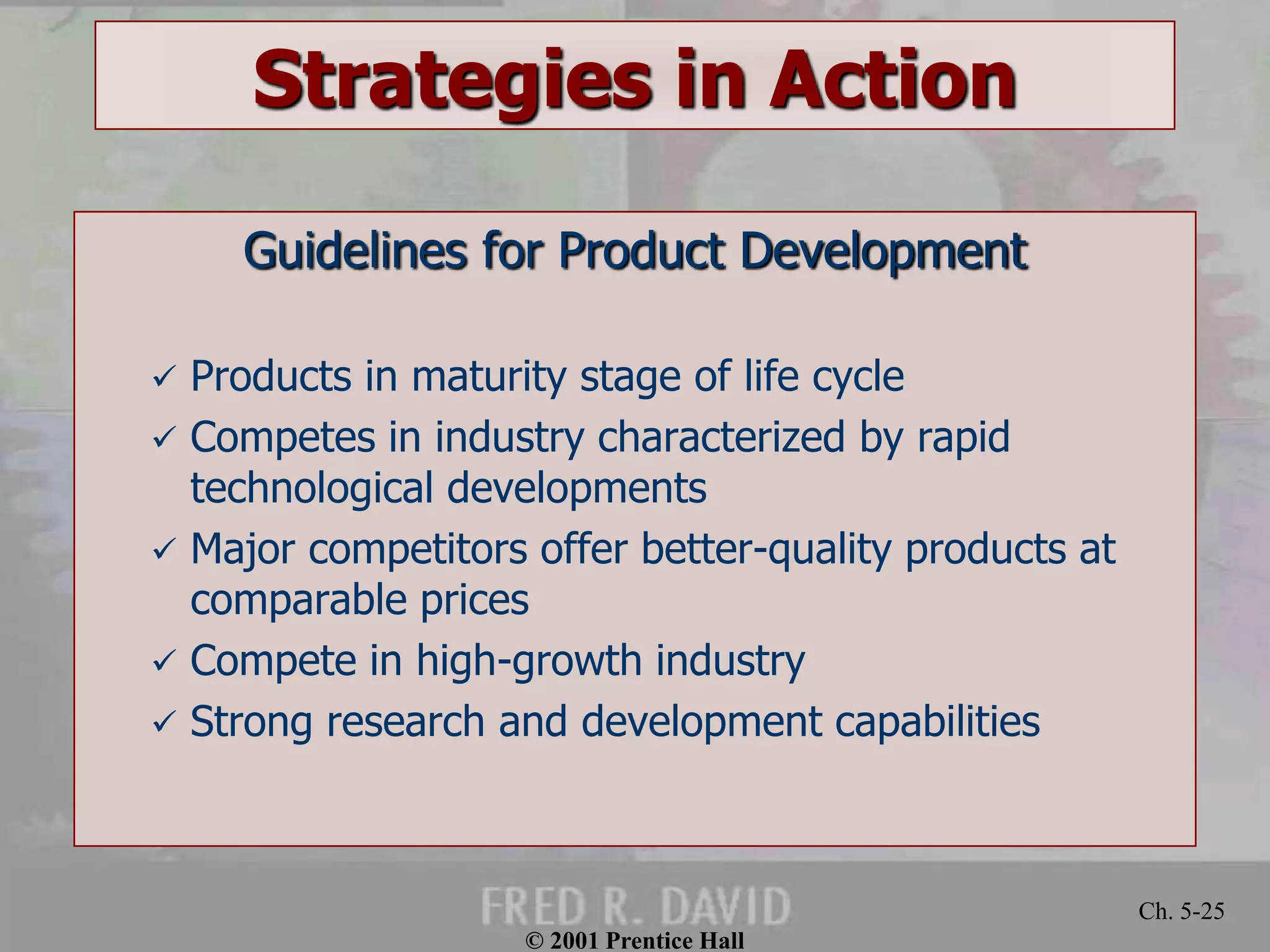 © 2001 Prentice Hall
Ch. 5-25
Strategies in Action
Guidelines for Product Development
 Products in maturity stage of life cycle
 Competes in industry characterized by rapid
technological developments
 Major competitors offer better-quality products at
comparable prices
 Compete in high-growth industry
 Strong research and development capabilities
 