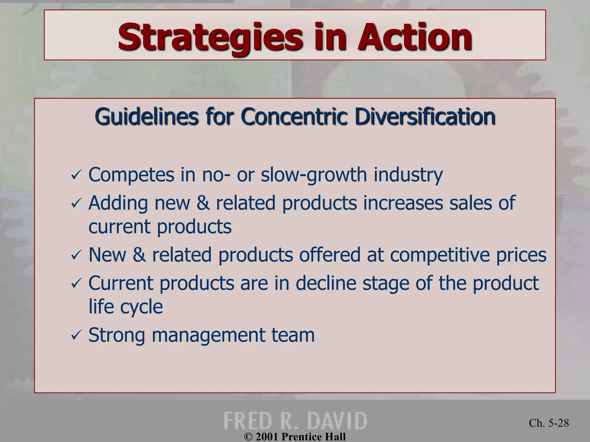 © 2001 Prentice Hall
Ch. 5-28
Strategies in Action
Guidelines for Concentric Diversification
 Competes in no- or slow-growth industry
 Adding new & related products increases sales of
current products
 New & related products offered at competitive prices
 Current products are in decline stage of the product
life cycle
 Strong management team
 