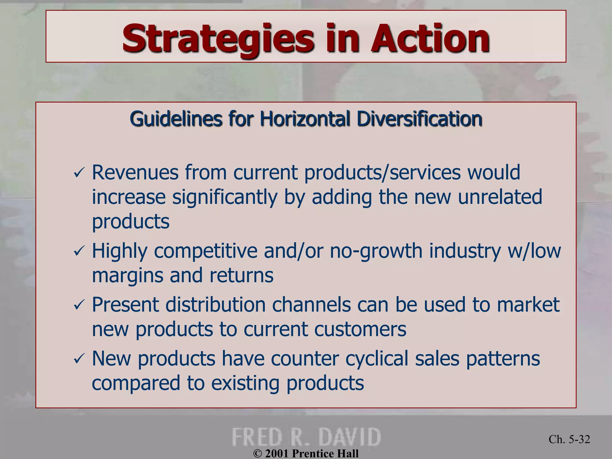 © 2001 Prentice Hall
Ch. 5-32
Strategies in Action
Guidelines for Horizontal Diversification
 Revenues from current products/services would
increase significantly by adding the new unrelated
products
 Highly competitive and/or no-growth industry w/low
margins and returns
 Present distribution channels can be used to market
new products to current customers
 New products have counter cyclical sales patterns
compared to existing products
 