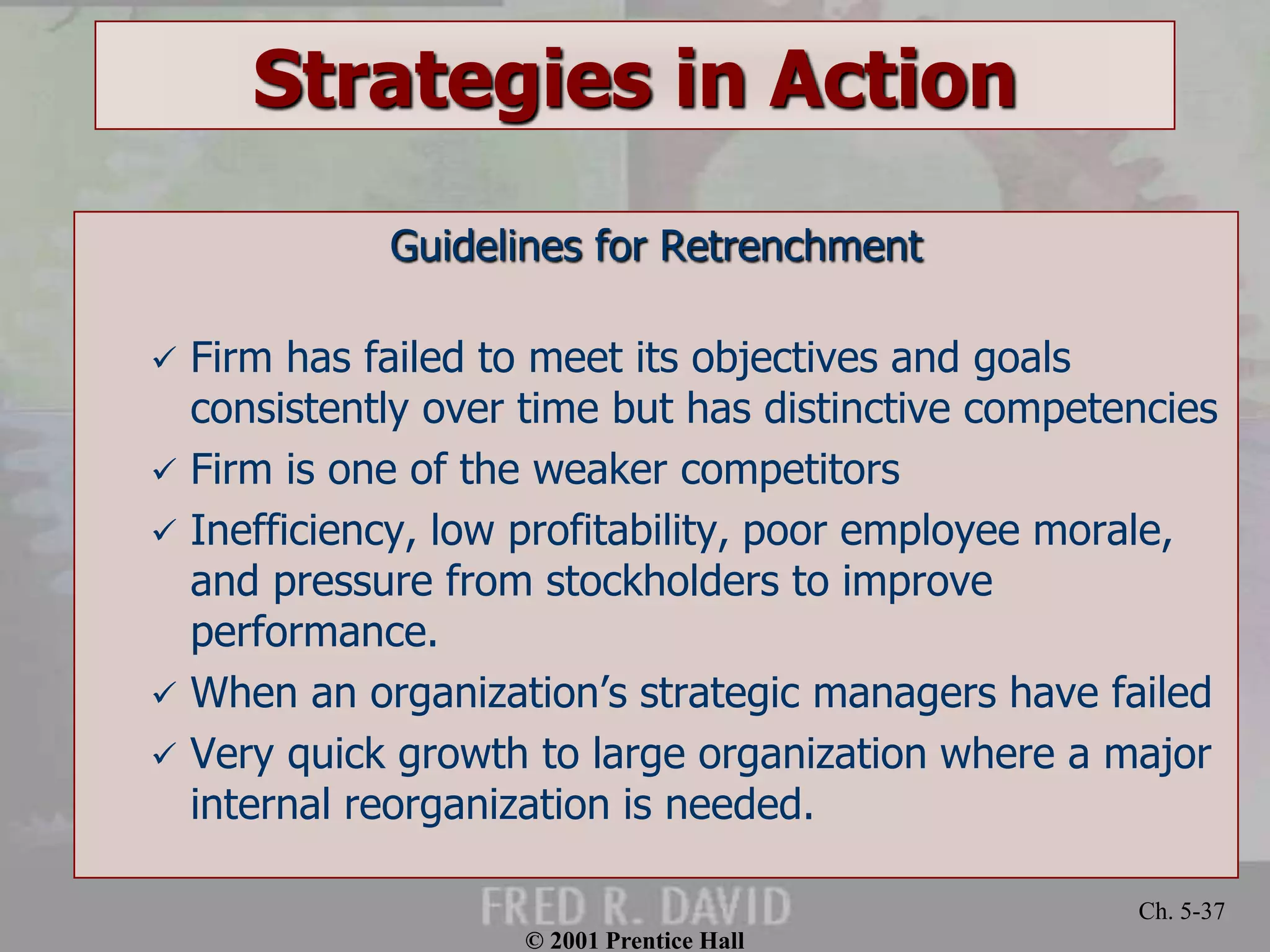 © 2001 Prentice Hall
Ch. 5-37
Strategies in Action
Guidelines for Retrenchment
 Firm has failed to meet its objectives and goals
consistently over time but has distinctive competencies
 Firm is one of the weaker competitors
 Inefficiency, low profitability, poor employee morale,
and pressure from stockholders to improve
performance.
 When an organization’s strategic managers have failed
 Very quick growth to large organization where a major
internal reorganization is needed.
 