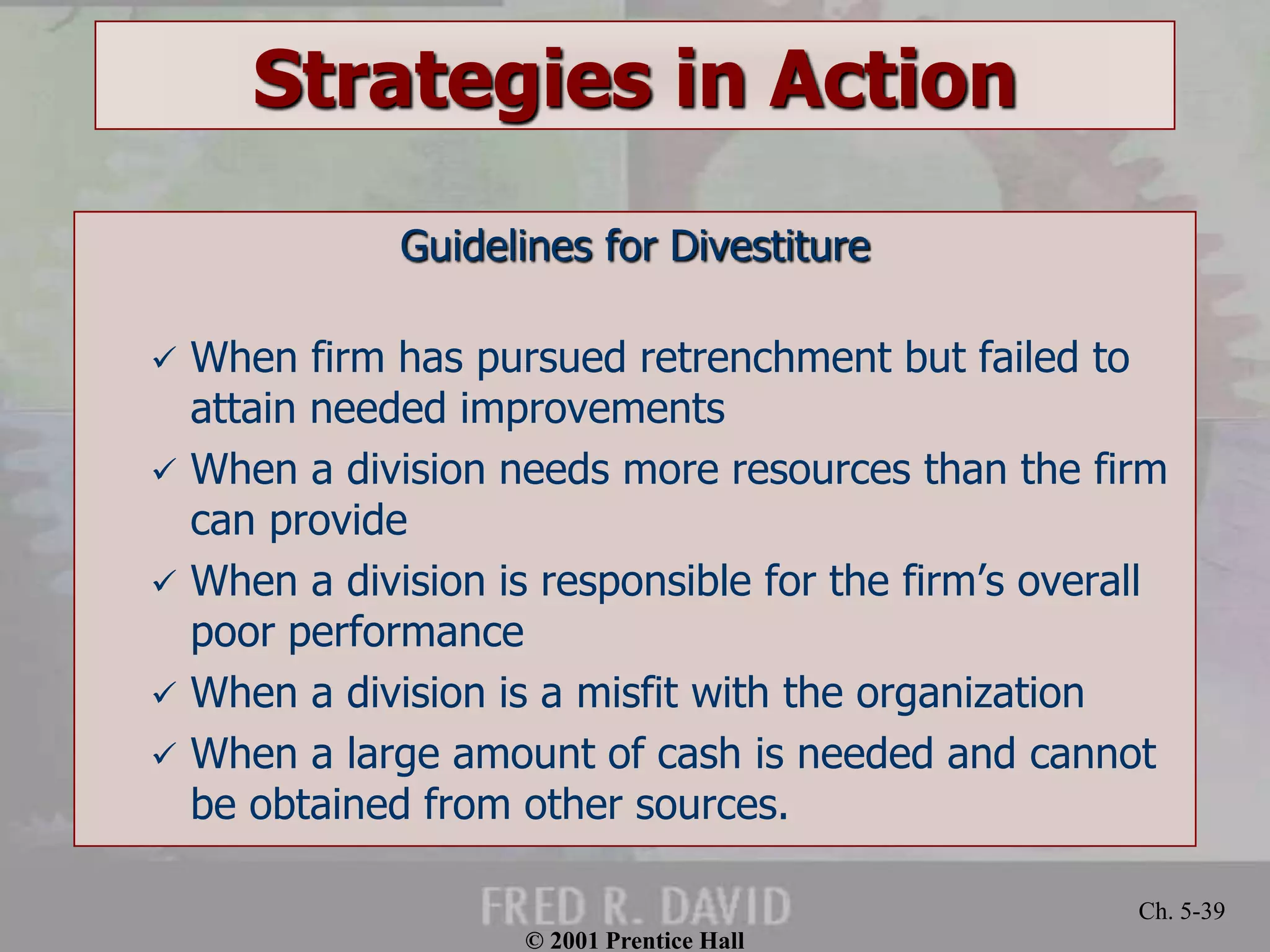 © 2001 Prentice Hall
Ch. 5-39
Strategies in Action
Guidelines for Divestiture
 When firm has pursued retrenchment but failed to
attain needed improvements
 When a division needs more resources than the firm
can provide
 When a division is responsible for the firm’s overall
poor performance
 When a division is a misfit with the organization
 When a large amount of cash is needed and cannot
be obtained from other sources.
 