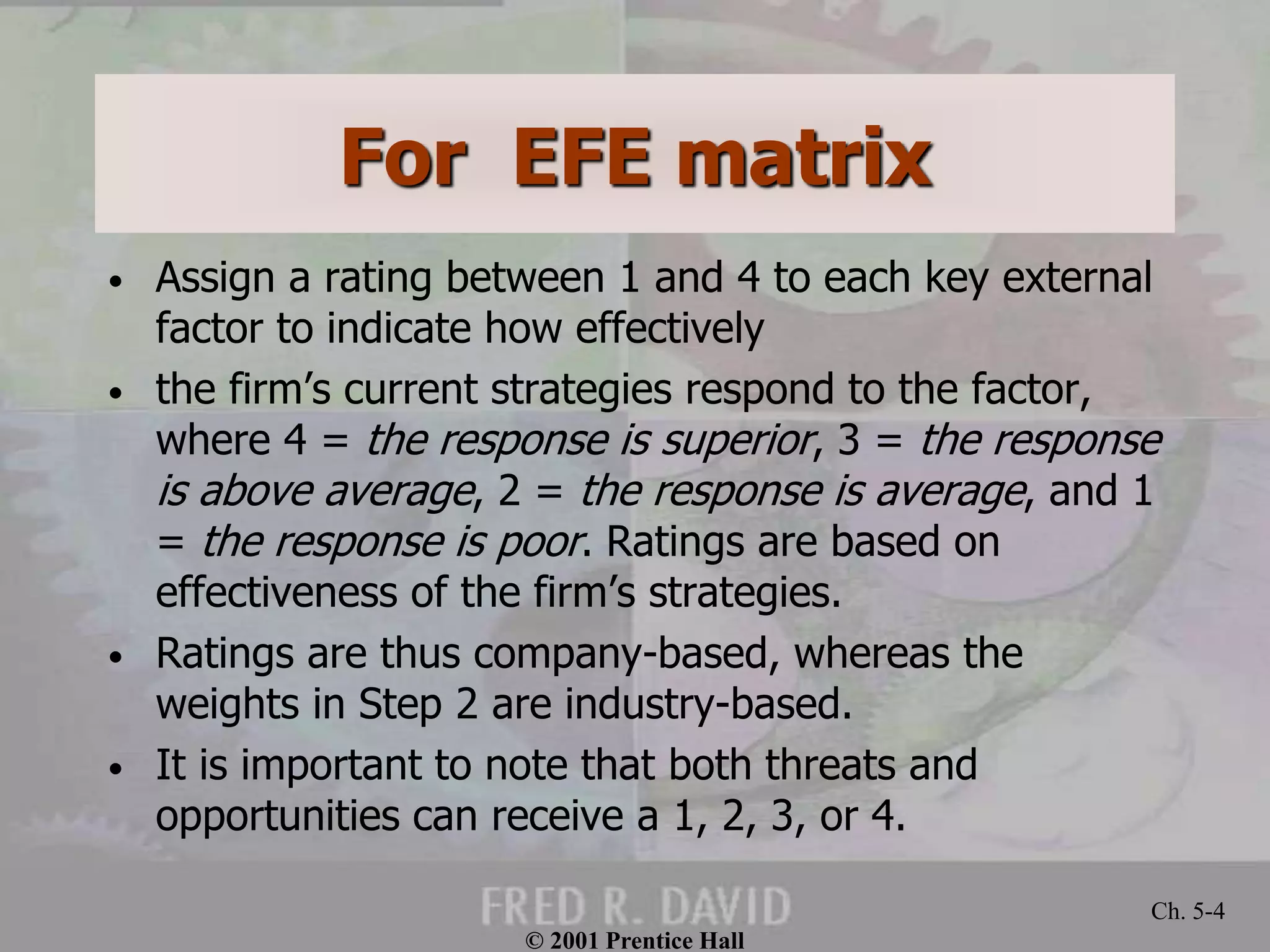 For EFE matrix
• Assign a rating between 1 and 4 to each key external
factor to indicate how effectively
• the firm’s current strategies respond to the factor,
where 4 = the response is superior, 3 = the response
is above average, 2 = the response is average, and 1
= the response is poor. Ratings are based on
effectiveness of the firm’s strategies.
• Ratings are thus company-based, whereas the
weights in Step 2 are industry-based.
• It is important to note that both threats and
opportunities can receive a 1, 2, 3, or 4.
© 2001 Prentice Hall
Ch. 5-4
 