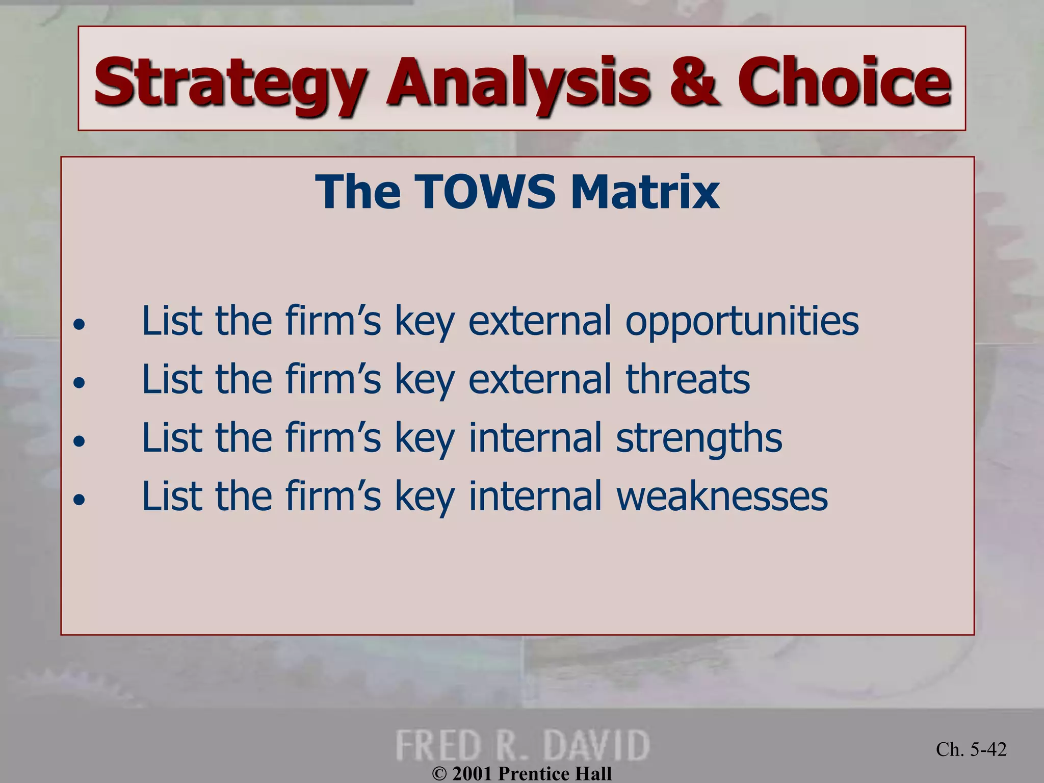 © 2001 Prentice Hall
Ch. 5-42
Strategy Analysis & Choice
The TOWS Matrix
• List the firm’s key external opportunities
• List the firm’s key external threats
• List the firm’s key internal strengths
• List the firm’s key internal weaknesses
 
