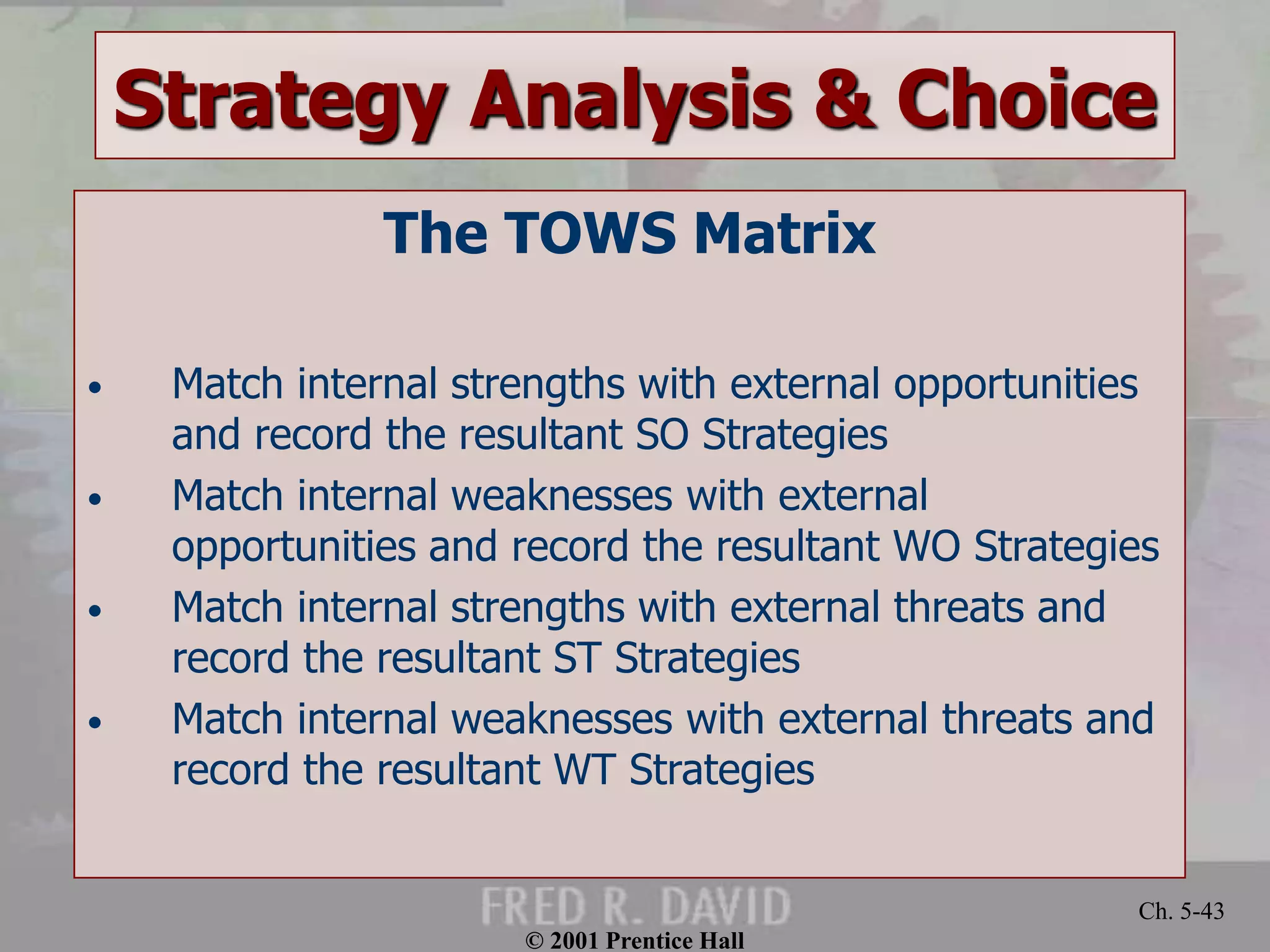 © 2001 Prentice Hall
Ch. 5-43
Strategy Analysis & Choice
The TOWS Matrix
• Match internal strengths with external opportunities
and record the resultant SO Strategies
• Match internal weaknesses with external
opportunities and record the resultant WO Strategies
• Match internal strengths with external threats and
record the resultant ST Strategies
• Match internal weaknesses with external threats and
record the resultant WT Strategies
 
