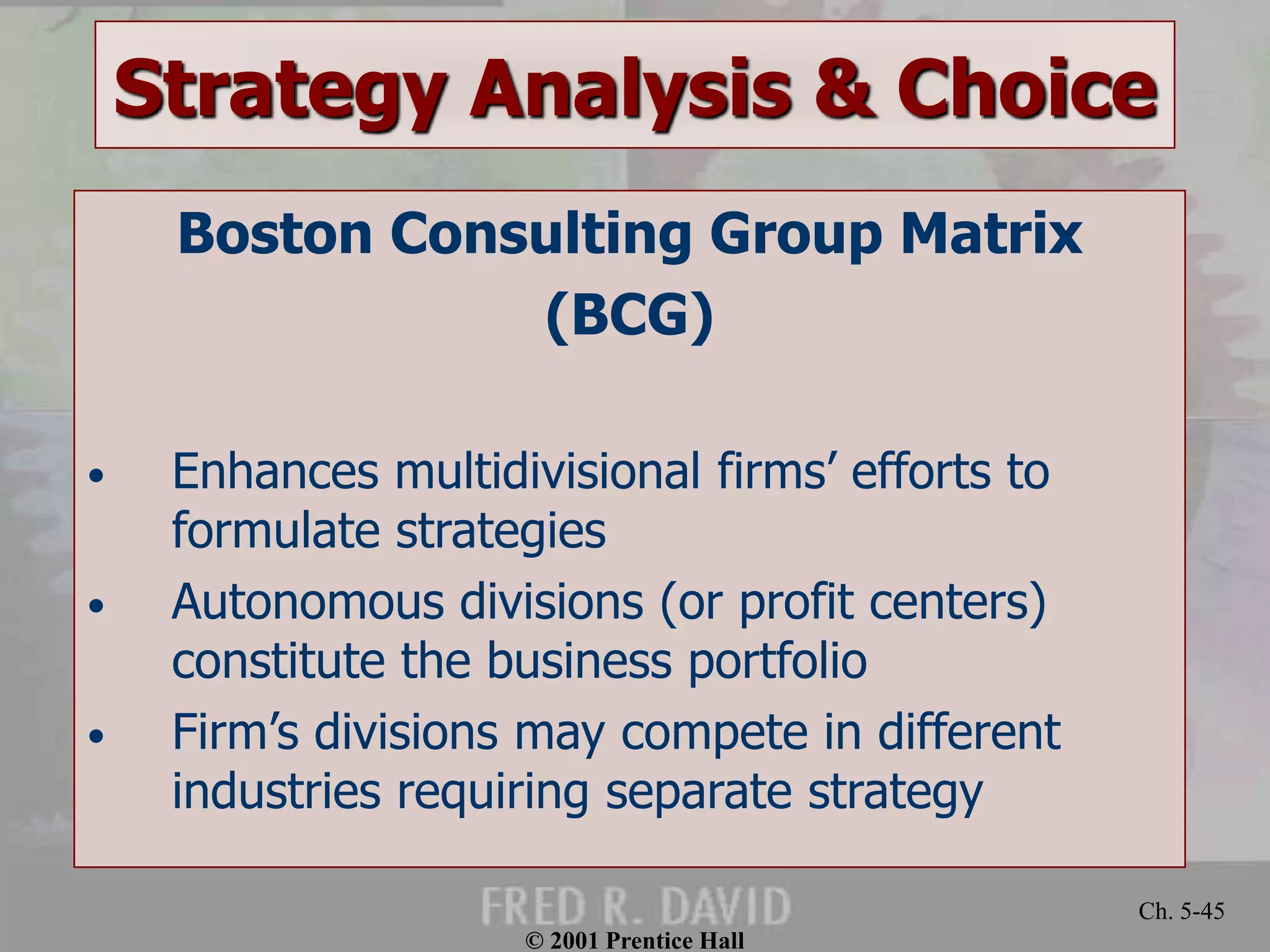 © 2001 Prentice Hall
Ch. 5-45
Strategy Analysis & Choice
Boston Consulting Group Matrix
(BCG)
• Enhances multidivisional firms’ efforts to
formulate strategies
• Autonomous divisions (or profit centers)
constitute the business portfolio
• Firm’s divisions may compete in different
industries requiring separate strategy
 