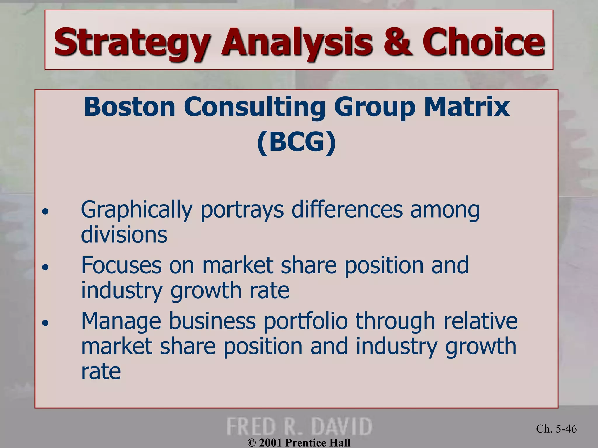 © 2001 Prentice Hall
Ch. 5-46
Strategy Analysis & Choice
Boston Consulting Group Matrix
(BCG)
• Graphically portrays differences among
divisions
• Focuses on market share position and
industry growth rate
• Manage business portfolio through relative
market share position and industry growth
rate
 