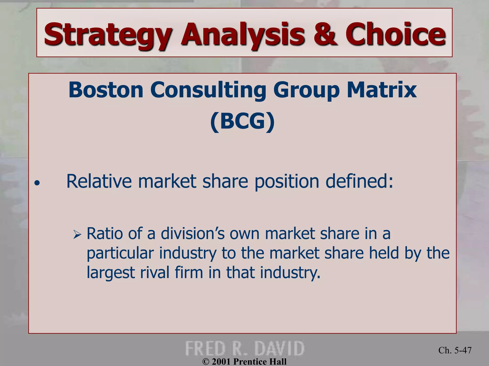 © 2001 Prentice Hall
Ch. 5-47
Strategy Analysis & Choice
Boston Consulting Group Matrix
(BCG)
• Relative market share position defined:
 Ratio of a division’s own market share in a
particular industry to the market share held by the
largest rival firm in that industry.
 