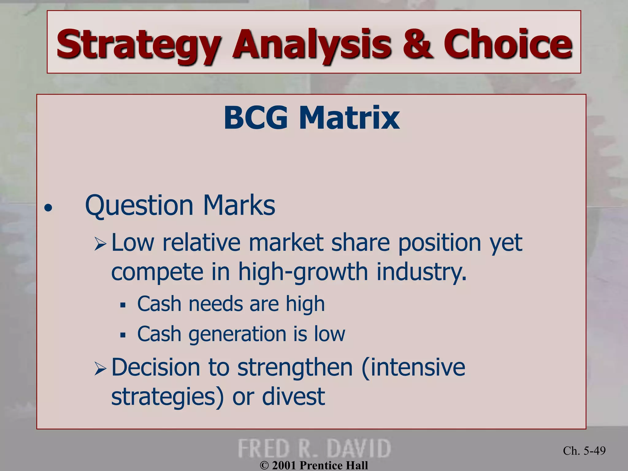 © 2001 Prentice Hall
Ch. 5-49
Strategy Analysis & Choice
BCG Matrix
• Question Marks
Low relative market share position yet
compete in high-growth industry.
 Cash needs are high
 Cash generation is low
Decision to strengthen (intensive
strategies) or divest
 
