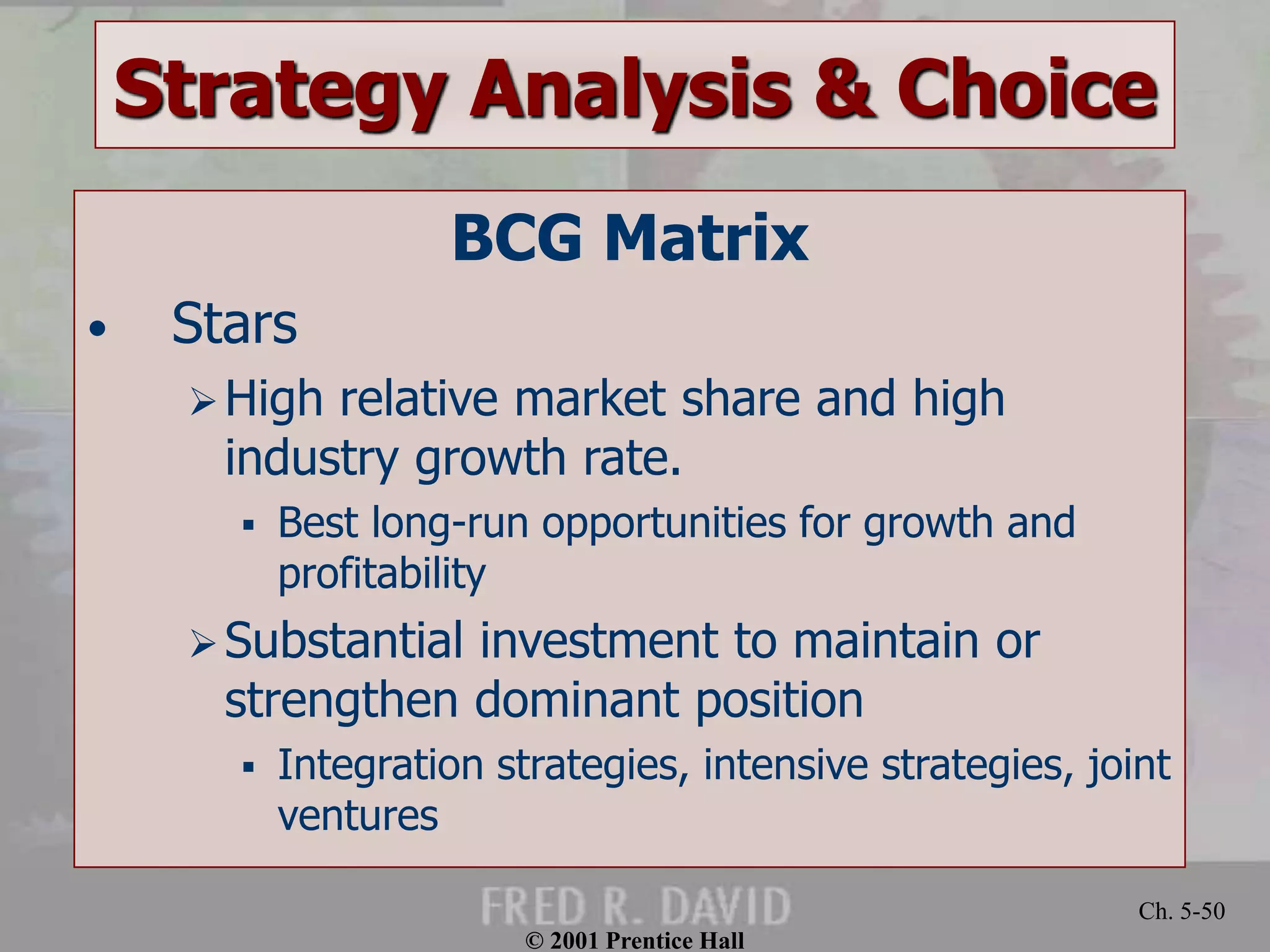 © 2001 Prentice Hall
Ch. 5-50
Strategy Analysis & Choice
BCG Matrix
• Stars
High relative market share and high
industry growth rate.
 Best long-run opportunities for growth and
profitability
Substantial investment to maintain or
strengthen dominant position
 Integration strategies, intensive strategies, joint
ventures
 