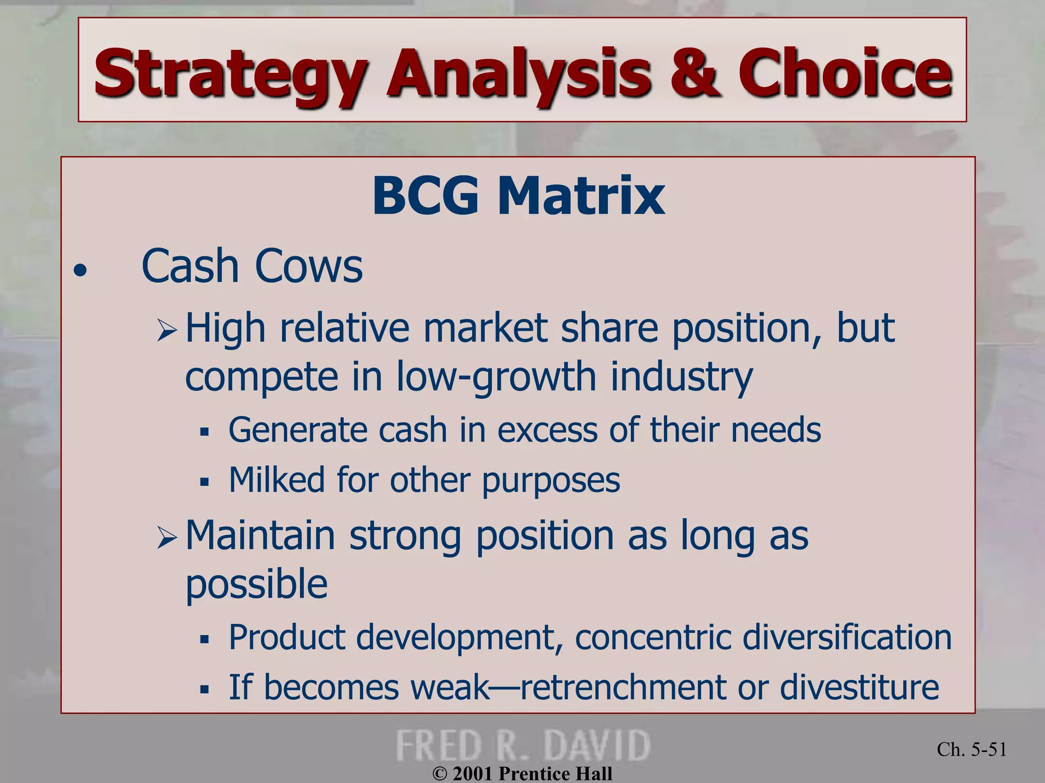 © 2001 Prentice Hall
Ch. 5-51
Strategy Analysis & Choice
BCG Matrix
• Cash Cows
High relative market share position, but
compete in low-growth industry
 Generate cash in excess of their needs
 Milked for other purposes
Maintain strong position as long as
possible
 Product development, concentric diversification
 If becomes weak—retrenchment or divestiture
 