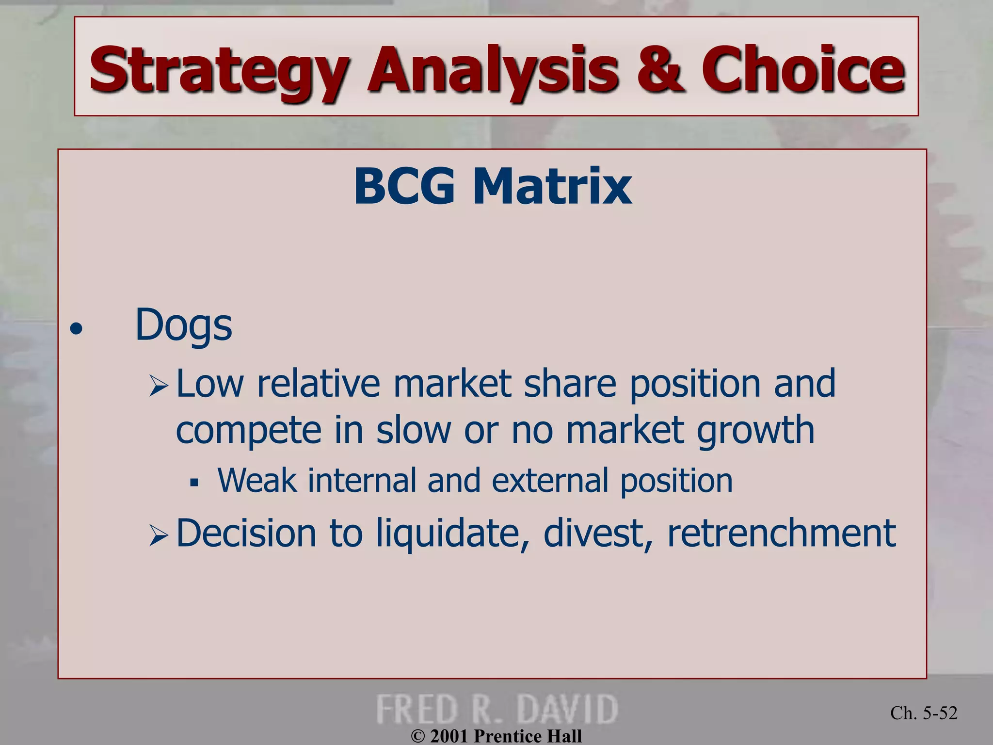 © 2001 Prentice Hall
Ch. 5-52
Strategy Analysis & Choice
BCG Matrix
• Dogs
Low relative market share position and
compete in slow or no market growth
 Weak internal and external position
Decision to liquidate, divest, retrenchment
 
