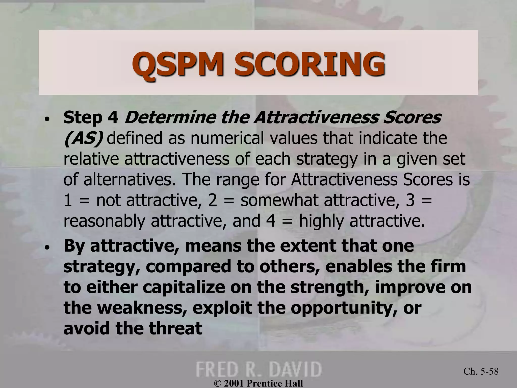 QSPM SCORING
• Step 4 Determine the Attractiveness Scores
(AS) defined as numerical values that indicate the
relative attractiveness of each strategy in a given set
of alternatives. The range for Attractiveness Scores is
1 = not attractive, 2 = somewhat attractive, 3 =
reasonably attractive, and 4 = highly attractive.
• By attractive, means the extent that one
strategy, compared to others, enables the firm
to either capitalize on the strength, improve on
the weakness, exploit the opportunity, or
avoid the threat
© 2001 Prentice Hall
Ch. 5-58
 