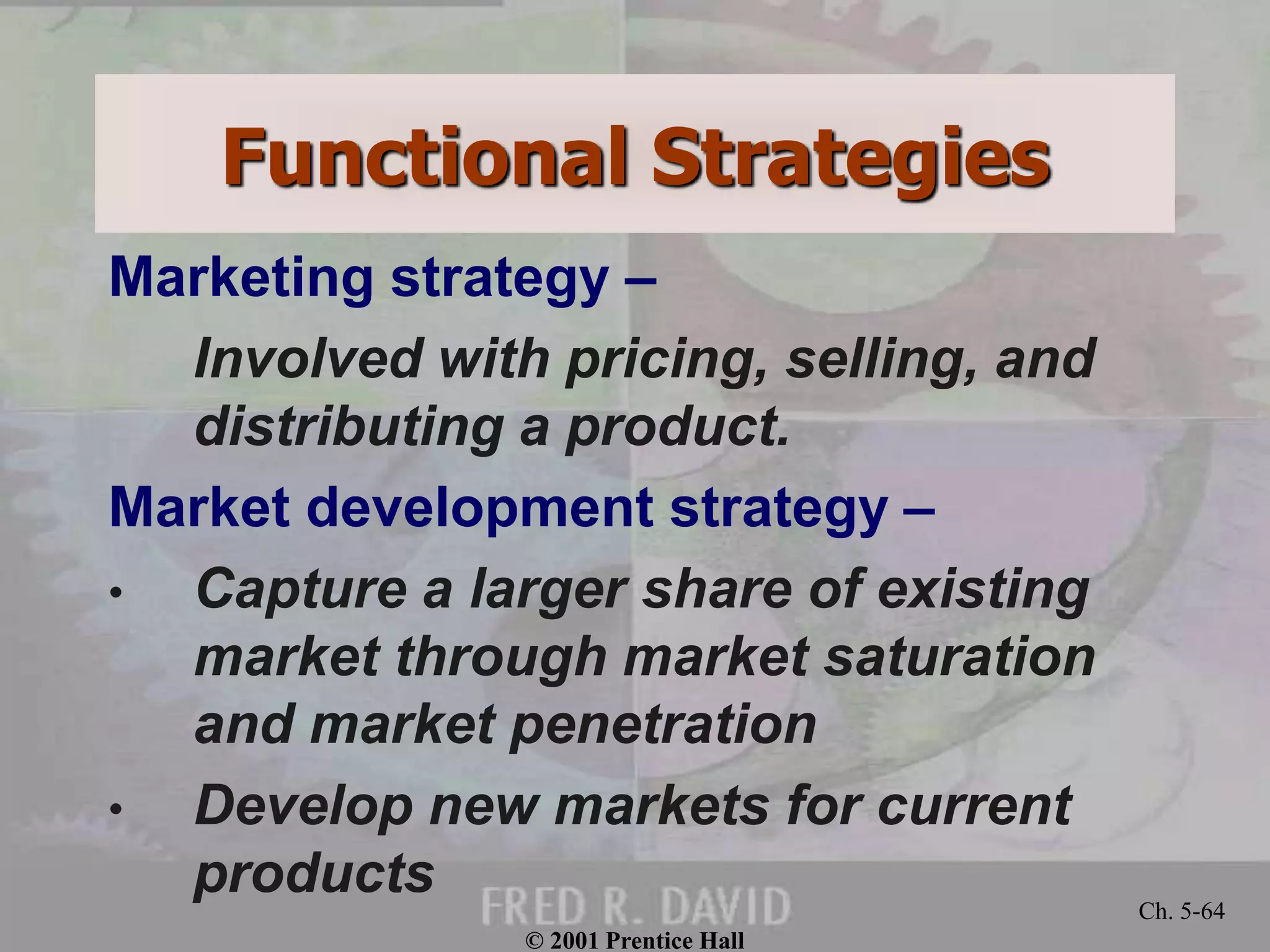 © 2001 Prentice Hall
Ch. 5-64
Functional Strategies
Marketing strategy –
Involved with pricing, selling, and
distributing a product.
Market development strategy –
• Capture a larger share of existing
market through market saturation
and market penetration
• Develop new markets for current
products
 