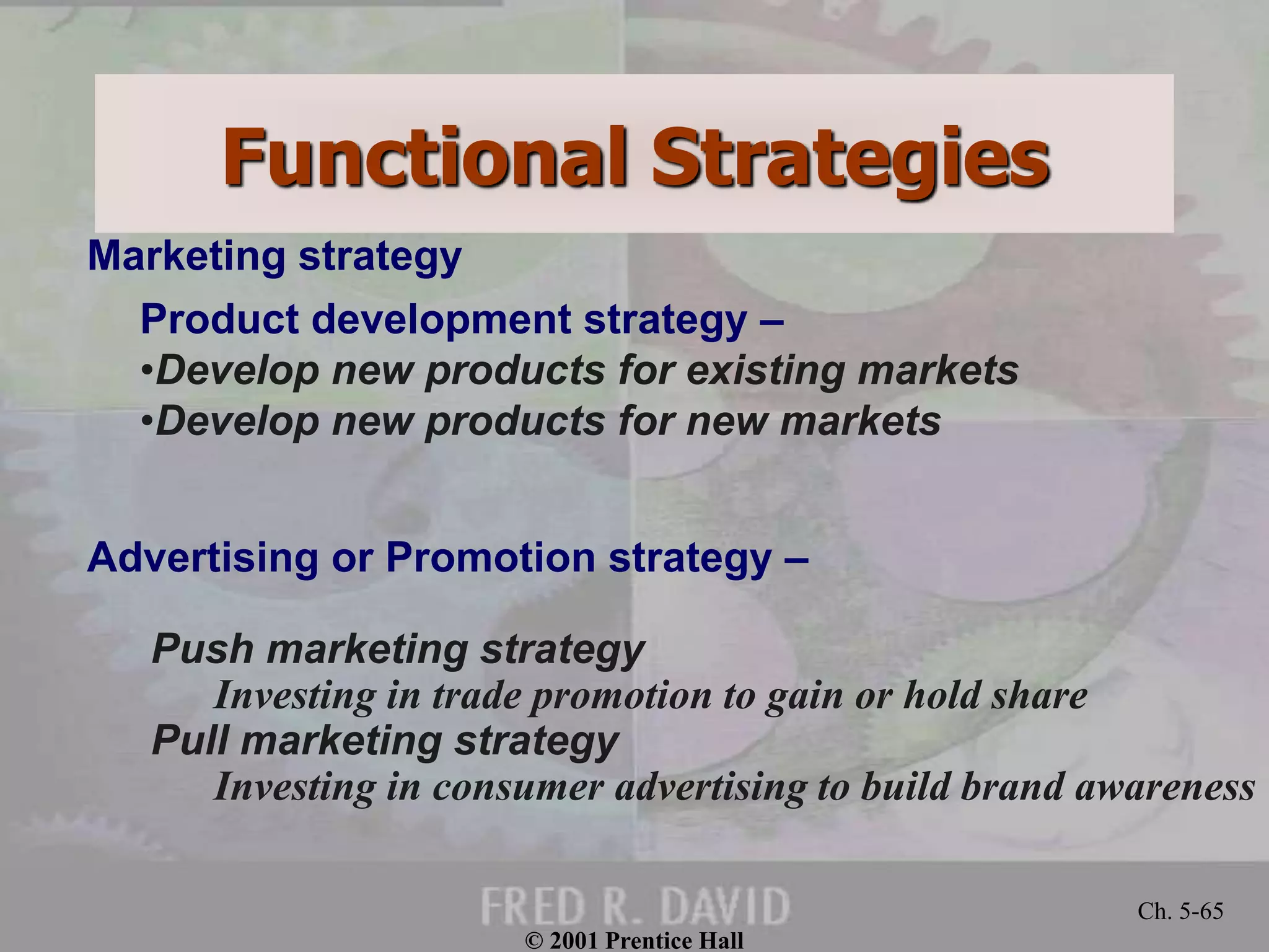 © 2001 Prentice Hall
Ch. 5-65
Product development strategy –
•Develop new products for existing markets
•Develop new products for new markets
Advertising or Promotion strategy –
Push marketing strategy
Investing in trade promotion to gain or hold share
Pull marketing strategy
Investing in consumer advertising to build brand awareness
Marketing strategy
Functional Strategies
 