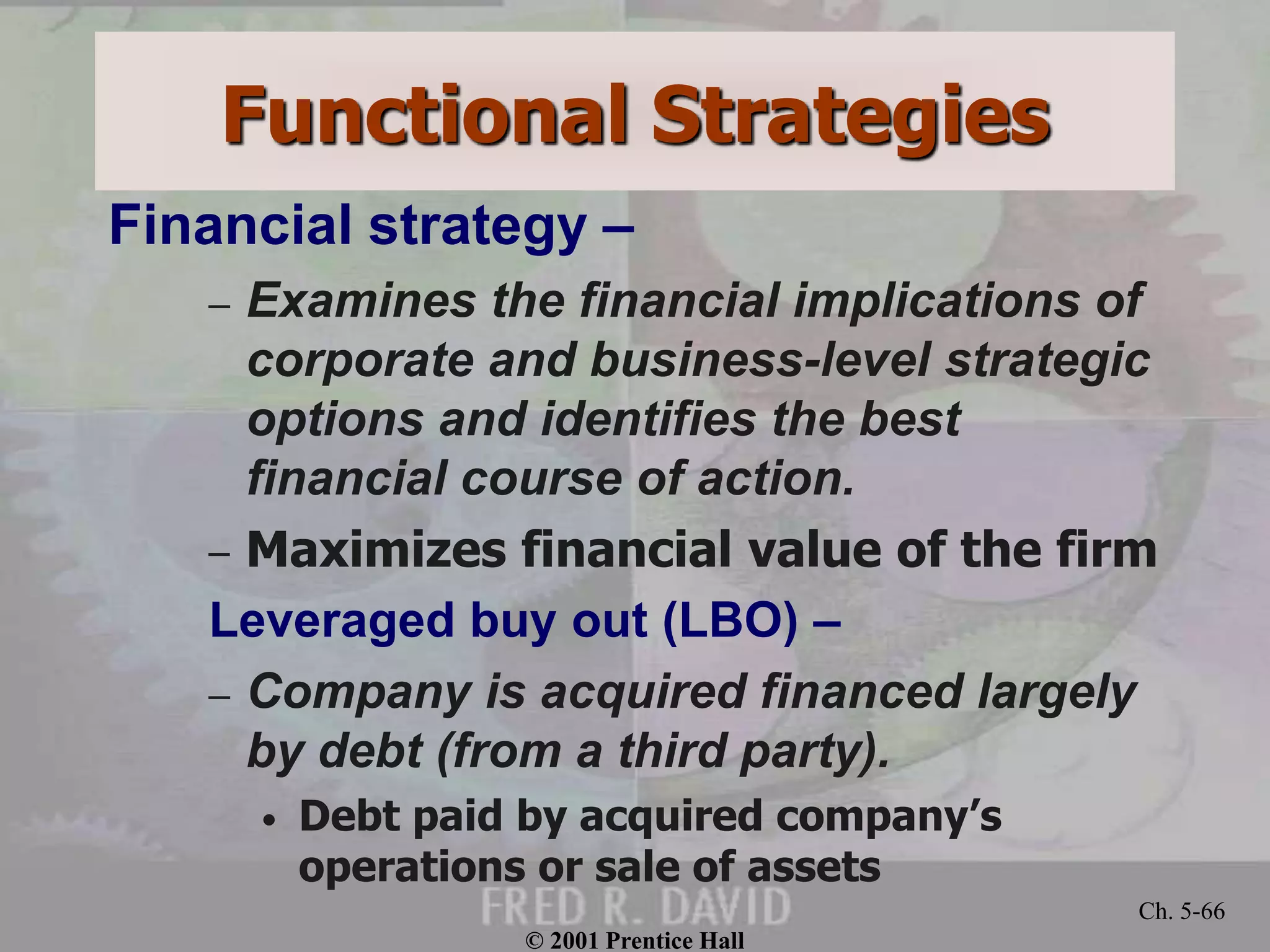 © 2001 Prentice Hall
Ch. 5-66
Functional Strategies
Financial strategy –
– Examines the financial implications of
corporate and business-level strategic
options and identifies the best
financial course of action.
– Maximizes financial value of the firm
Leveraged buy out (LBO) –
– Company is acquired financed largely
by debt (from a third party).
• Debt paid by acquired company’s
operations or sale of assets
 