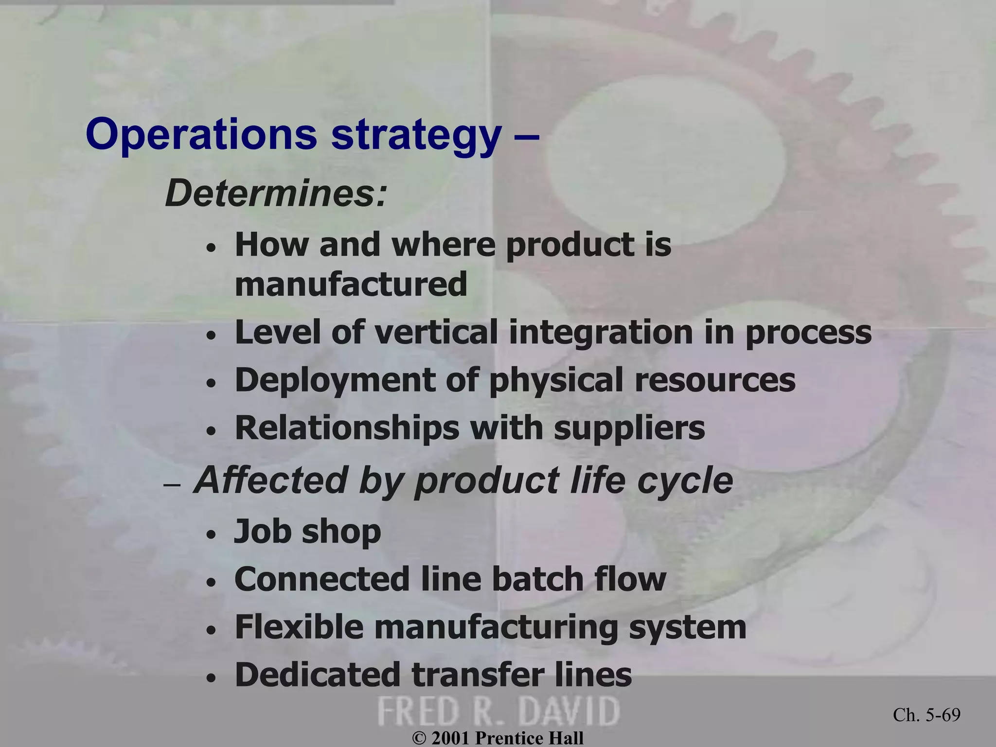 © 2001 Prentice Hall
Ch. 5-69
Operations strategy –
Determines:
• How and where product is
manufactured
• Level of vertical integration in process
• Deployment of physical resources
• Relationships with suppliers
– Affected by product life cycle
• Job shop
• Connected line batch flow
• Flexible manufacturing system
• Dedicated transfer lines
 