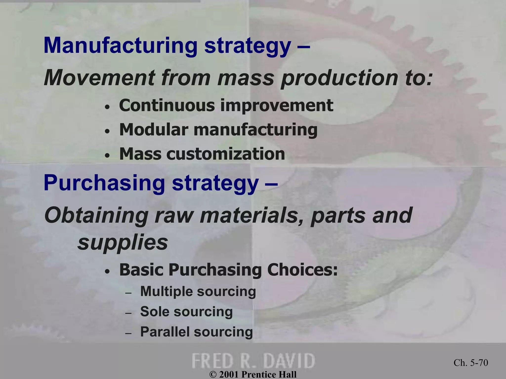 © 2001 Prentice Hall
Ch. 5-70
Manufacturing strategy –
Movement from mass production to:
• Continuous improvement
• Modular manufacturing
• Mass customization
Purchasing strategy –
Obtaining raw materials, parts and
supplies
• Basic Purchasing Choices:
– Multiple sourcing
– Sole sourcing
– Parallel sourcing
 