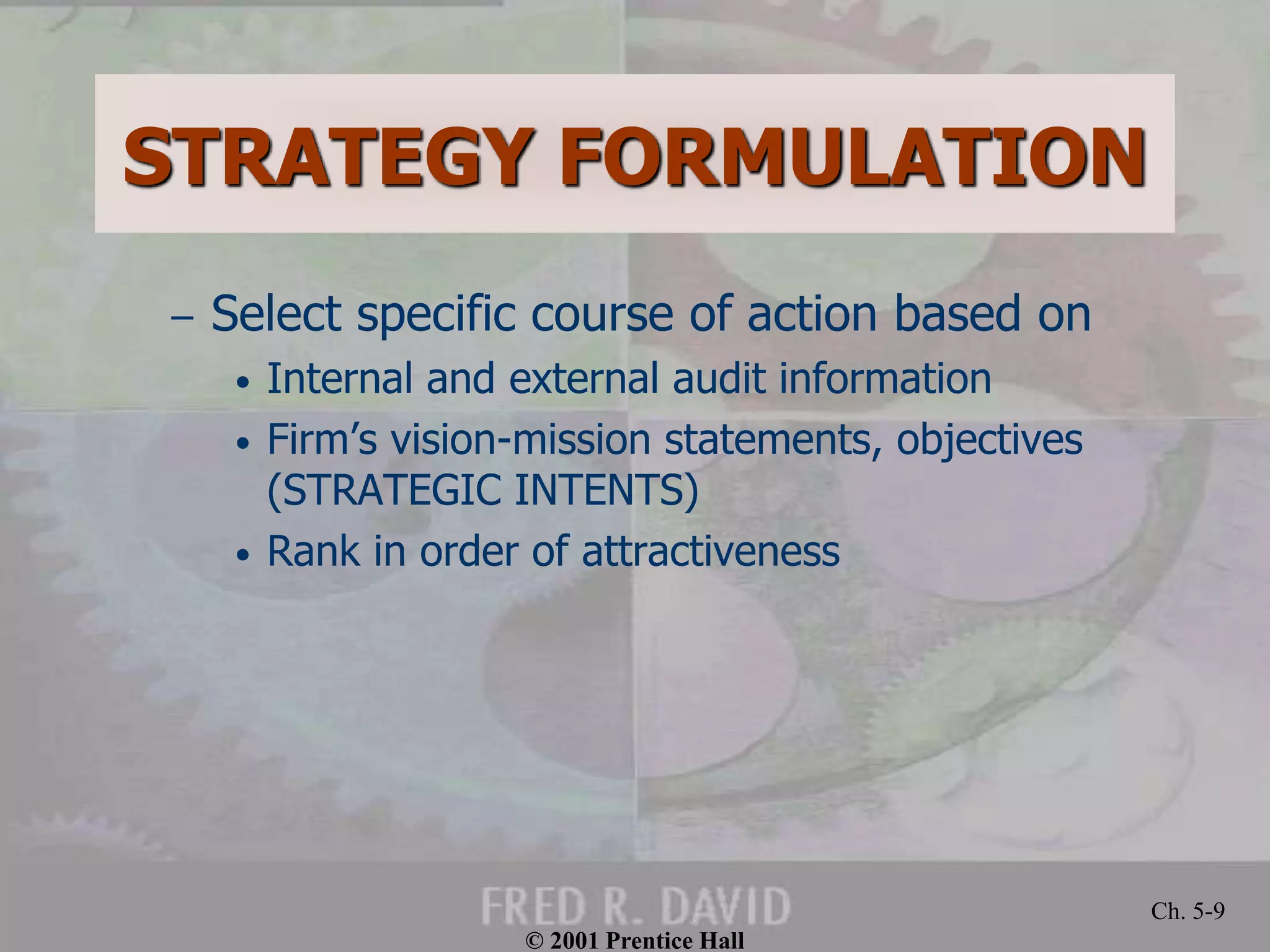 © 2001 Prentice Hall
Ch. 5-9
STRATEGY FORMULATION
– Select specific course of action based on
• Internal and external audit information
• Firm’s vision-mission statements, objectives
(STRATEGIC INTENTS)
• Rank in order of attractiveness
 